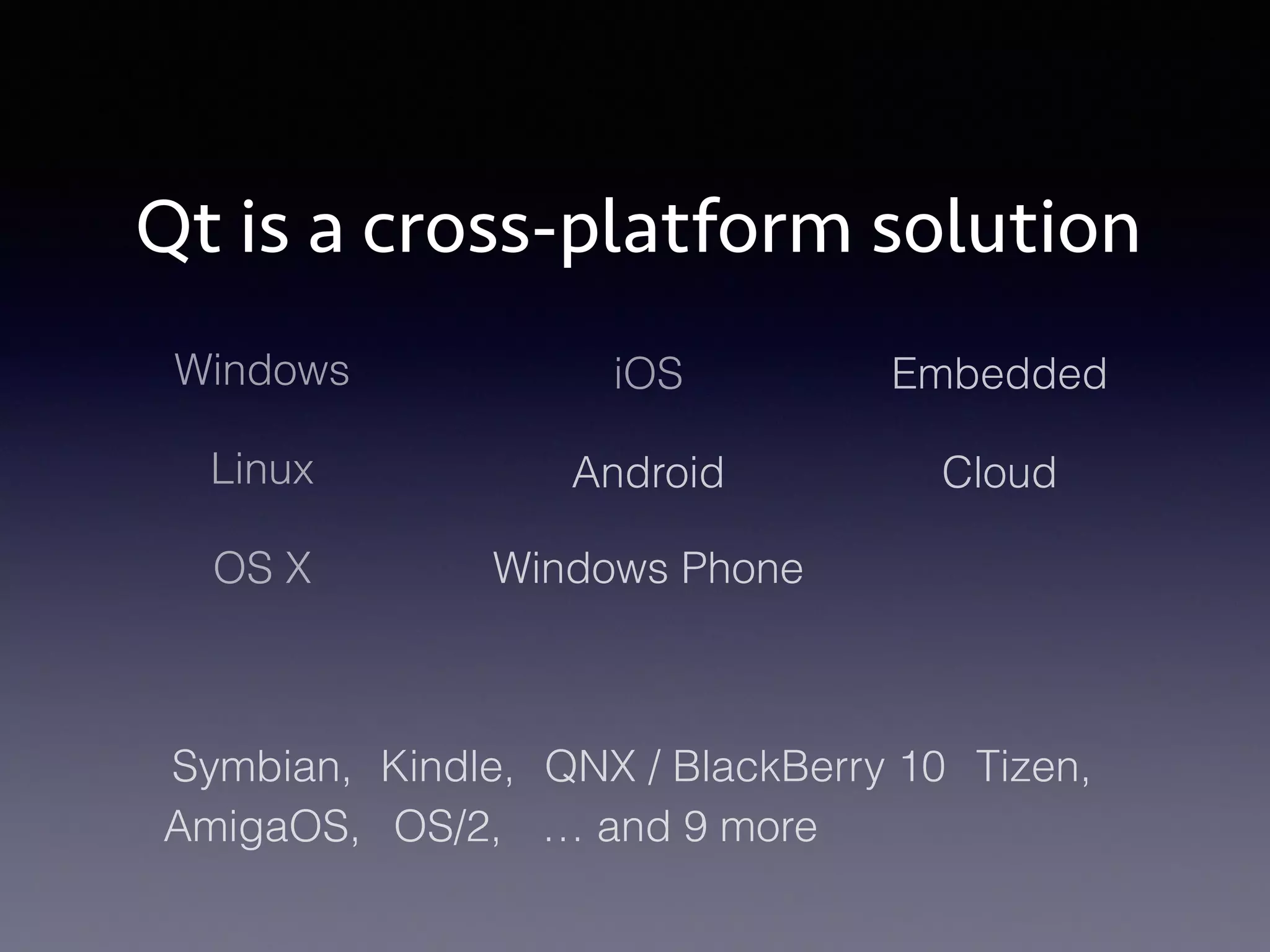 Qt is a cross-platform solution 
Windows 
Linux Android 
OS X 
iOS 
Windows Phone 
Embedded 
Cloud 
Symbian, Kindle, QNX / BlackBerry 10 Tizen, 
AmigaOS, OS/2, … and 9 more 
 