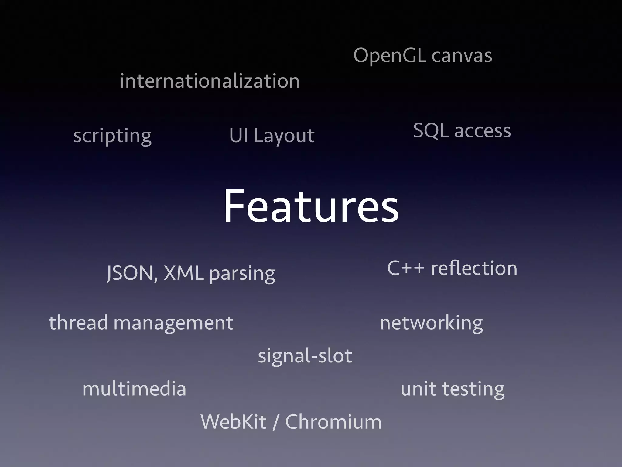 internationalization 
Features 
SQL access 
JSON, XML parsing 
thread management networking 
multimedia unit testing 
WebKit / Chromium 
scripting 
OpenGL canvas 
C++ reflection 
UI Layout 
signal-slot 
 