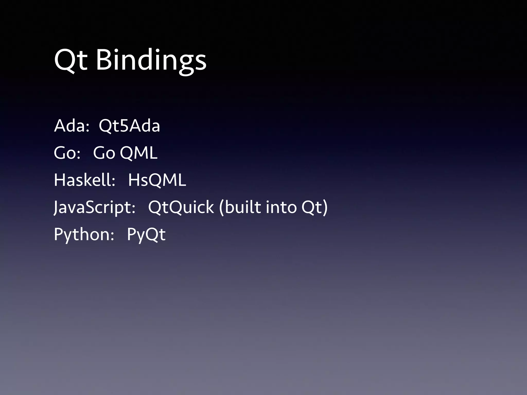 Qt Bindings 
Ada: Qt5Ada 
Go: Go QML 
Haskell: HsQML 
JavaScript: QtQuick (built into Qt) 
Python: PyQt 
 