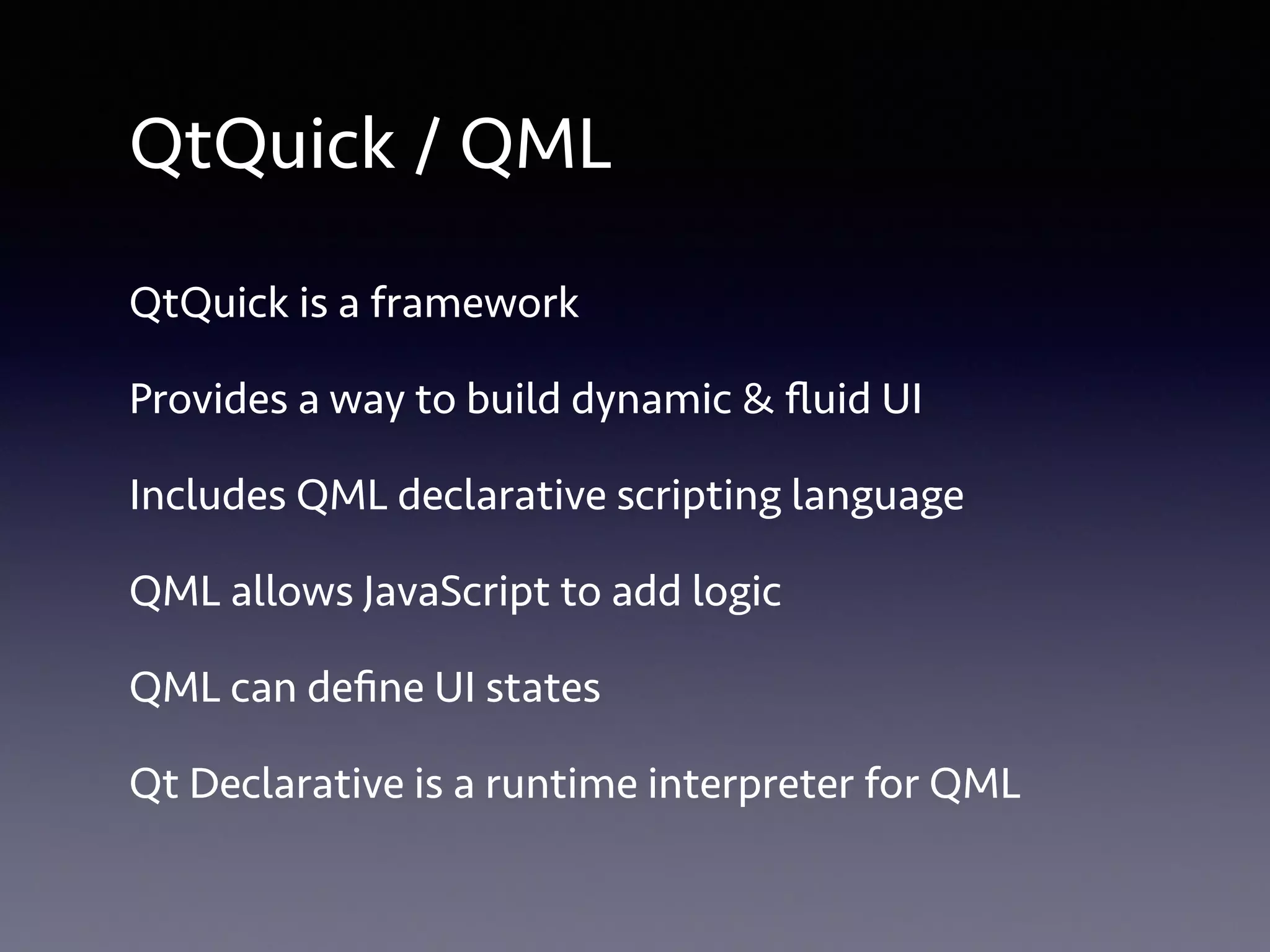 QtQuick / QML 
QtQuick is a framework 
Provides a way to build dynamic & fluid UI 
Includes QML declarative scripting language 
QML allows JavaScript to add logic 
QML can define UI states 
Qt Declarative is a runtime interpreter for QML 
 