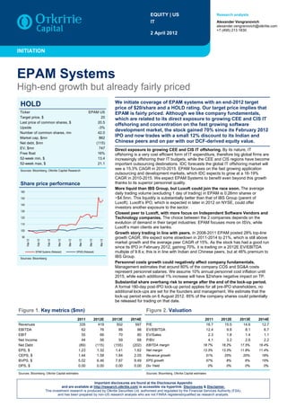 EQUITY | US                                        Research analysts

                                                                                                           IT                                                 Alexander Vengranovich
                                                                                                                                                              alexander.vengranovich@otkritie.com
                                                                                                                                                              +7 (495) 213 1830
                                                                                                           2 April 2012


INITIATION



EPAM Systems
High-end growth but already fairly priced
                                                                                      We initiate coverage of EPAM systems with an end-2012 target
 HOLD                                                                                 price of $20/share and a HOLD rating. Our target price implies that
 Ticker                                                        EPAM US                EPAM is fairly priced. Although we like company fundamentals,
 Target price, $                                                     20
                                                                                      which are related to its direct exposure to growing CEE and CIS IT
 Last price of common shares, $                                    20.5
                                                                                      offshoring and concentration on the fast growing software
 Upside                                                            -3%
 Number of common shares, mn                                       42.0
                                                                                      development market, the stock gained 70% since its February 2012
 Market cap, $mn                                                    862
                                                                                      IPO and now trades with a small 12% discount to its Indian and
 Net debt, $mn                                                    (115)               Chinese peers and on par with our DCF-derived equity value.
 EV, $mn                                                            747               Direct exposure to growing CEE and CIS IT offshoring. By its nature, IT
 Free float                                                        16%                offshoring is a very cost efficient form of IT expenditure, therefore big global firms are
 52-week min, $                                                    13.4               increasingly offshoring their IT budgets, while the CEE and CIS regions have become
 52-week max, $                                                    21.1               important outsourcing destinations. IDC forecasts the global IT offshoring market will
 Sources: Bloomberg, Otkritie Capital Research
                                                                                      see a 15.3% CAGR in 2010-2015. EPAM focuses on the fast growing application
                                                                                      outsourcing and development markets, which IDC expects to grow at a 16-19%
                                                                                      CAGR in 2010-2015. We expect EPAM Systems to benefit even beyond this growth
 Share price performance                                                              thanks to its superior personnel quality.
                                                                                      More liquid than IBS Group, but Luxoft could join the race soon. The average
 160
                                                                                      daily trading volume (excluding 1 day of trading) in EPAM is 0.26mn shares or
 150                                                                                  ~$4.5mn. This liquidity is substantially better than that of IBS Group (parent of
 140
                                                                                      Luxoft). Luxoft‟s IPO, which is expected in later in 2012 on NYSE, could offer
                                                                                      investors another exposure to the sector.
 130
                                                                                      Closest peer to Luxoft, with more focus on Independent Software Vendors and
 120                                                                                  Technology companies. The choice between the 2 companies depends on the
 110                                                                                  evolution of demand in their target industries: EPAM focuses more on ISVs, while
                                                                                      Luxoft‟s main clients are banks.
 100
                                                                                      Growth story trading in line with peers. In 2008-2011 EPAM posted 28% top-line
  90                                                                                  growth CAGR. We expect some slowdown in 2011-2014 to 21%, which is still above
       Feb-12


                Feb-12


                          Feb-12


                                   Mar-12


                                            Mar-12


                                                      Mar-12


                                                                Mar-12


                                                                            Mar-12




                                                                                      market growth and the average peer CAGR of 15%. As the stock has had a good run
                                                                                      since its IPO in February 2012, gaining 70%, it is trading on a 2012E EV/EBITDA
                EPAM Systems (Rebased)               SP500 (Rebased)                  multiple of 9.8.x; this is in line with Indian and Chinese peers, but at 46% premium to
 Sources: Bloomberg
                                                                                      IBS Group.
                                                                                      Personnel costs growth could negatively affect company fundamentals.
                                                                                      Management estimates that around 80% of the company COS and SG&A costs
                                                                                      represent personnel salaries. We assume 10% annual personnel cost inflation until
                                                                                      2015, while each additional 1% increase will have $2/share negative impact on TP.
                                                                                      Substantial share overhang risk to emerge after the end of the lock-up period.
                                                                                      A formal 180-day post-IPO lock-up period applies for all pre-IPO shareholders; no
                                                                                      additional lock-ups are set for the founders and management. We estimate that the
                                                                                      lock-up period ends on 6 August 2012. 85% of the company shares could potentially
                                                                                      be released for trading on that date.

Figure 1. Key metrics ($mn)                                                                             Figure 2. Valuation
                                                     2011                2012E       2013E     2014E                                                 2011       2012E      2013E      2014E
Revenues                                              335                   419         502       597   P/E                                          16.7         15.5       14.6       12.7
EBITDA                                                  62                   76          88        98   EV/EBITDA                                    12.4          9.8        8.1        6.7
EBIT                                                    55                   66          70        80   EV/Sales                                      2.3          1.8        1.4        1.1
Net Income                                              44                   56          59        68   P/BV                                          4.1          3.2        2.6        2.2
Net Debt                                              (89)                (115)       (155)     (202)   EBITDA margin                              18.7%        18.2%      17.5%      16.4%
EPS, $                                               1.23                  1.32        1.41      1.62   Net margin                                 13.3%        13.3%      11.8%      11.4%
CEPS, $                                              1.44                  1.58        1.84      2.05   Revenue growth                               51%          25%        20%        19%
BVPS, $                                              5.02                  6.46        7.87      9.49   EPS growth                                   57%           8%         6%        15%
DPS, $                                               0.00                  0.00        0.00      0.00   Div Yield                                        0%        0%         0%         0%

Sources: Bloomberg, Otkritie Capital estimates                                                          Sources: Bloomberg, Otkritie Capital estimates


                                                         Important disclosures are found at the Disclosures Appendix
                                    and are available at http://research.otkritie.com/ is accessible via hyperlink: Disclosures & Disclaimer.
                         This investment research is produced by Otkritie Securities Ltd, authorised and regulated by the Financial Services Authority (FSA),
                                  and has been prepared by non-US research analysts who are not FINRA registered/qualified as research analysts.
 