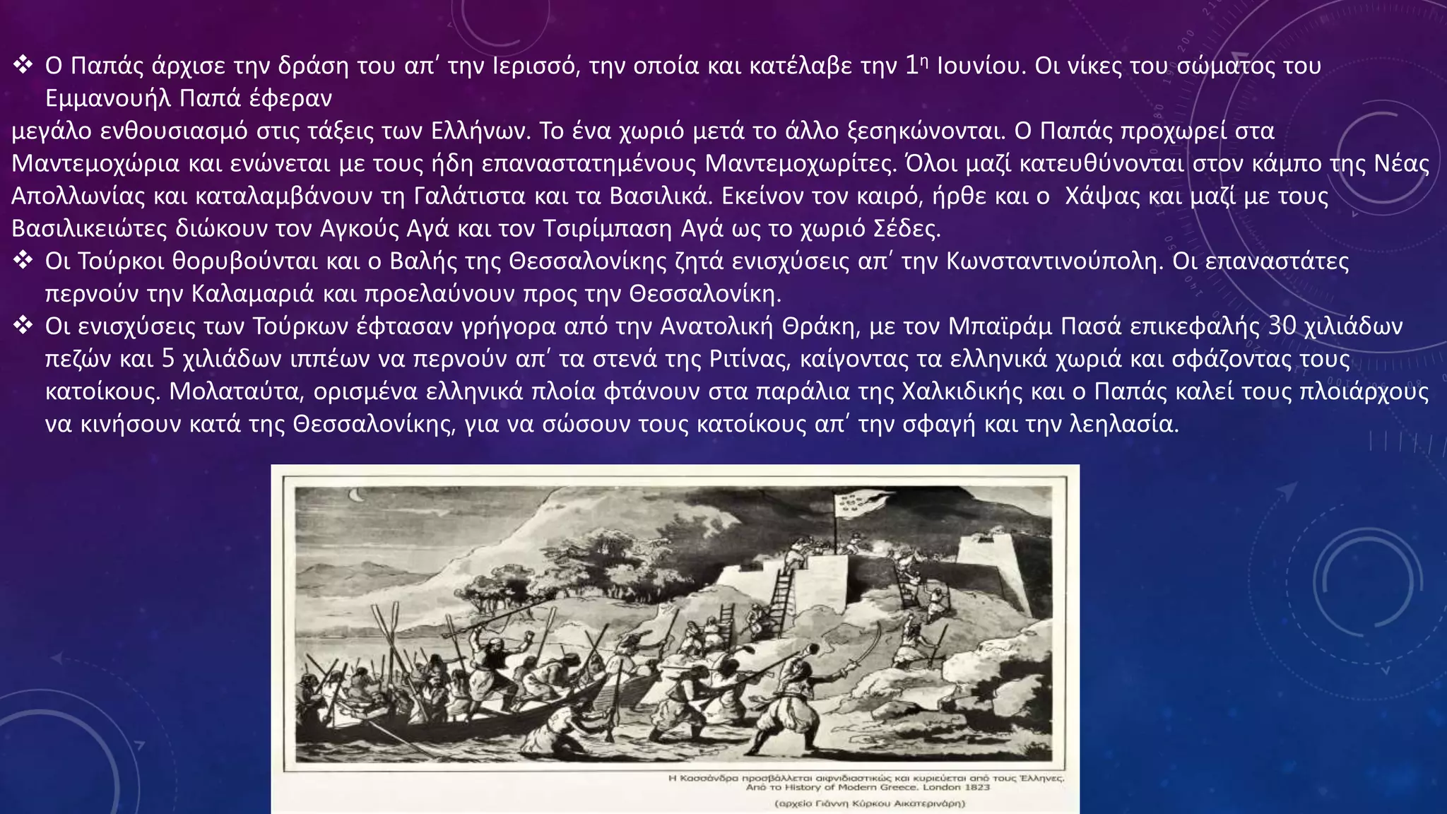  Ο Παπάς άρχισε την δράση του απ’ την Ιερισσό, την οποία και κατέλαβε την 1η Ιουνίου. Οι νίκες του σώματος του
Εμμανουήλ Παπά έφεραν
μεγάλο ενθουσιασμό στις τάξεις των Ελλήνων. Το ένα χωριό μετά το άλλο ξεσηκώνονται. Ο Παπάς προχωρεί στα
Μαντεμοχώρια και ενώνεται με τους ήδη επαναστατημένους Μαντεμοχωρίτες. Όλοι μαζί κατευθύνονται στον κάμπο της Νέας
Απολλωνίας και καταλαμβάνουν τη Γαλάτιστα και τα Βασιλικά. Εκείνον τον καιρό, ήρθε και ο Χάψας και μαζί με τους
Βασιλικειώτες διώκουν τον Αγκούς Αγά και τον Τσιρίμπαση Αγά ως το χωριό Σέδες.
 Οι Τούρκοι θορυβούνται και ο Βαλής της Θεσσαλονίκης ζητά ενισχύσεις απ’ την Κωνσταντινούπολη. Οι επαναστάτες
περνούν την Καλαμαριά και προελαύνουν προς την Θεσσαλονίκη.
 Οι ενισχύσεις των Τούρκων έφτασαν γρήγορα από την Ανατολική Θράκη, με τον Μπαϊράμ Πασά επικεφαλής 30 χιλιάδων
πεζών και 5 χιλιάδων ιππέων να περνούν απ’ τα στενά της Ριτίνας, καίγοντας τα ελληνικά χωριά και σφάζοντας τους
κατοίκους. Μολαταύτα, ορισμένα ελληνικά πλοία φτάνουν στα παράλια της Χαλκιδικής και ο Παπάς καλεί τους πλοιάρχους
να κινήσουν κατά της Θεσσαλονίκης, για να σώσουν τους κατοίκους απ’ την σφαγή και την λεηλασία.
 