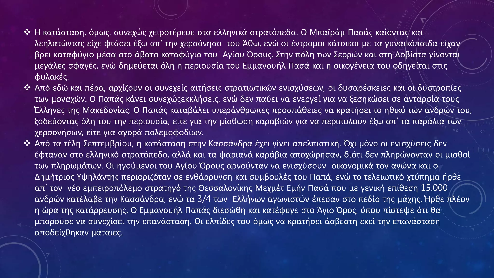  Η κατάσταση, όμως, συνεχώς χειροτέρευε στα ελληνικά στρατόπεδα. Ο Μπαϊράμ Πασάς καίοντας και
λεηλατώντας είχε φτάσει έξω απ’ την χερσόνησο του Άθω, ενώ οι έντρομοι κάτοικοι με τα γυναικόπαιδα είχαν
βρει καταφύγιο μέσα στο άβατο καταφύγιο του Αγίου Όρους. Στην πόλη των Σερρών και στη Δοβίστα γίνονται
μεγάλες σφαγές, ενώ δημεύεται όλη η περιουσία του Εμμανουήλ Πασά και η οικογένεια του οδηγείται στις
φυλακές.
 Από εδώ και πέρα, αρχίζουν οι συνεχείς αιτήσεις στρατιωτικών ενισχύσεων, οι δυσαρέσκειες και οι δυστροπίες
των μοναχών. Ο Παπάς κάνει συνεχώςεκκλήσεις, ενώ δεν παύει να ενεργεί για να ξεσηκώσει σε ανταρσία τους
Έλληνες της Μακεδονίας. Ο Παπάς καταβάλει υπεράνθρωπες προσπάθειες να κρατήσει το ηθικό των ανδρών του,
ξοδεύοντας όλη του την περιουσία, είτε για την μίσθωση καραβιών για να περιπολούν έξω απ’ τα παράλια των
χερσονήσων, είτε για αγορά πολεμοφοδίων.
 Από τα τέλη Σεπτεμβρίου, η κατάσταση στην Κασσάνδρα έχει γίνει απελπιστική. Όχι μόνο οι ενισχύσεις δεν
έφταναν στο ελληνικό στρατόπεδο, αλλά και τα ψαριανά καράβια αποχώρησαν, διότι δεν πληρώνονταν οι μισθοί
των πληρωμάτων. Οι ηγούμενοι του Αγίου Όρους αρνούνταν να ενισχύσουν οικονομικά τον αγώνα και ο
Δημήτριος Υψηλάντης περιοριζόταν σε ενθάρρυνση και συμβουλές του Παπά, ενώ το τελειωτικό χτύπημα ήρθε
απ’ τον νέο εμπειροπόλεμο στρατηγό της Θεσσαλονίκης Μεχμέτ Εμήν Πασά που με γενική επίθεση 15.000
ανδρών κατέλαβε την Κασσάνδρα, ενώ τα 3/4 των Ελλήνων αγωνιστών έπεσαν στο πεδίο της μάχης. Ήρθε πλέον
η ώρα της κατάρρευσης. Ο Εμμανουήλ Παπάς διεσώθη και κατέφυγε στο Άγιο Όρος, όπου πίστεψε ότι θα
μπορούσε να συνεχίσει την επανάσταση. Οι ελπίδες του όμως να κρατήσει άσβεστη εκεί την επανάσταση
αποδείχθηκαν μάταιες.
 
