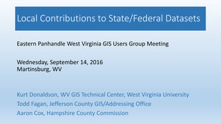 Local Contributions to State/Federal Datasets
Eastern Panhandle West Virginia GIS Users Group Meeting
Wednesday, September 14, 2016
Martinsburg, WV
Kurt Donaldson, WV GIS Technical Center, West Virginia University
Todd Fagan, Jefferson County GIS/Addressing Office
Aaron Cox, Hampshire County Commission
 