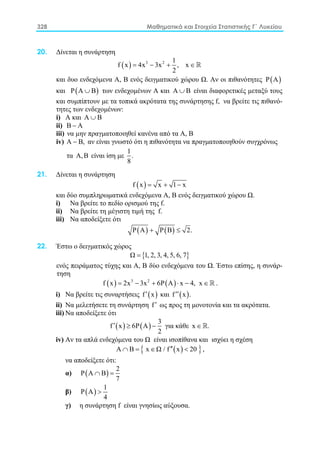 328 Μαθηματικά και Στοιχεία Στατιστικής Γ΄ Λυκείου
20. Δίνεται η συνάρτηση
( ) 3 2 1
f x 4x 3x , x
2
= − + ∈
και δυο ενδεχόμενα Α, Β ενός δειγματικού χώρου Ω. Αν οι πιθανότητες ( )Ρ Α
και ( )Ρ Α Β∪ των ενδεχομένων Α και Α Β∪ είναι διαφορετικές μεταξύ τους
και συμπίπτουν με τα τοπικά ακρότατα της συνάρτησης f, να βρείτε τις πιθανό-
τητες των ενδεχομένων:
i) A και Α Β∪
ii) Β Α−
iii) να μην πραγματοποιηθεί κανένα από τα Α, Β
iv) Α Β,− αν είναι γνωστό ότι η πιθανότητα να πραγματοποιηθούν συγχρόνως
τα Α,Β είναι ίση με
1
.
8
21. Δίνεται η συνάρτηση
( )f x x 1 x= + −
και δύο συμπληρωματικά ενδεχόμενα Α, Β ενός δειγματικού χώρου Ω.
i) Να βρείτε το πεδίο ορισμού της f.
ii) Να βρείτε τη μέγιστη τιμή της f.
iii) Να αποδείξετε ότι
( ) ( )Ρ Α Ρ Β 2.+ ≤
22. Έστω ο δειγματικός χώρος
{ }Ω 1, 2, 3, 4, 5, 6, 7=
ενός πειράματος τύχης και Α, Β δύο ενδεχόμενα του Ω. Έστω επίσης, η συνάρ-
τηση
( ) ( )3 2
f x 2x 3x 6P A x 4, x= − + ⋅ − ∈  .
i) Nα βρείτε τις συναρτήσεις ( )f x′ και ( )f x .′′
ii) Nα μελετήσετε τη συνάρτηση f′ ως προς τη μονοτονία και τα ακρότατα.
iii) Να αποδείξετε ότι
( ) ( )
3
f x 6P A
2
′ ≥ − για κάθε x .∈ 
iv) Aν τα απλά ενδεχόμενα του Ω είναι ισοπίθανα και ισχύει η σχέση
( ){ }Α Β x Ω / f x 20′′∩ = ∈ < ,
να αποδείξετε ότι:
α) ( )
2
Ρ Α Β
7
∩ =
β) ( )
1
Ρ Α
4
>
γ) η συνάρτηση f είναι γνησίως αύξουσα.
 