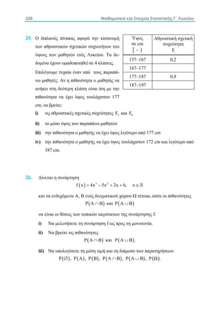330 Μαθηματικά και Στοιχεία Στατιστικής Γ΄ Λυκείου
25. Ο διπλανός πίνακας αφορά την κατανομή
των αθροιστικών σχετικών συχνοτήτων του
ύψους των μαθητών ενός Λυκείου. Τα δε-
δομένα έχουν ομαδοποιηθεί σε 4 κλάσεις.
Επιλέγουμε τυχαία έναν από τους παραπά-
νω μαθητές. Αν η πιθανότητα ο μαθητής να
ανήκει στη δεύτερη κλάση είναι ίση με την
πιθανότητα να έχει ύψος τουλάχιστον 177
cm, να βρείτε:
i) τις αθροιστικές σχετικές συχνότητες 2F και 4F
ii) το μέσο ύψος των παραπάνω μαθητών
iii) την πιθανότητα ο μαθητής να έχει ύψος λιγότερο από 177 cm
iv) την πιθανότητα ο μαθητής να έχει ύψος τουλάχιστον 172 cm και λιγότερο από
187 cm.
26. Δίνεται η συνάρτηση
( ) 3 2
f x 4x 5x 2x 6, x= − + + ∈
και τα ενδεχόμενα Α, Β ενός δειγματικού χώρου Ω τέτοια, ώστε οι πιθανότητες
( )Ρ Α Β∩ και ( )Ρ Α Β∪
να είναι οι θέσεις των τοπικών ακρότατων της συνάρτησης f.
i) Nα μελετήσετε τη συνάρτηση f ως προς τη μονοτονία.
ii) Να βρείτε τις πιθανότητες
( )Ρ Α Β∩ και ( )Ρ Α Β∪ .
iii) Να υπολογίσετε τη μέση τιμή και τη διάμεσο των παρατηρήσεων
( ) ( ) ( ) ( ) ( ) ( )Ρ , Ρ Α , Ρ Β , Ρ Α Β , Ρ Α Β , Ρ Ω .∅ ∩ ∪
Ύψος
σε cm
[ )−
Αθροιστική σχετική
συχνότητα
iF
157–167 0,2
167–177
177–187 0,9
187–197
 