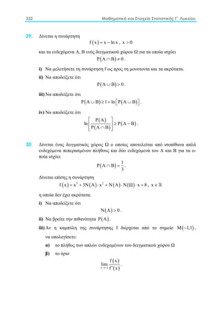 332 Μαθηματικά και Στοιχεία Στατιστικής Γ΄ Λυκείου
29. Δίνεται η συνάρτηση
( )f x x ln x= − , x 0>
και τα ενδεχόμενα Α, Β ενός δειγματικού χώρου Ω για τα οποία ισχύει
( )P A B 0∩ ≠ .
i) Να μελετήσετε τη συνάρτηση f ως προς τη μονοτονία και τα ακρότατα.
ii) Να αποδείξετε ότι
( )P A B 0∪ > .
iii) Να αποδείξετε ότι
( ) ( )P A B 1 ln P A B∪ ≥ + ∪   .
iv) Να αποδείξετε ότι
( )
( )
( )
P A
ln P A B
P A B
 
≥ − 
∩  
.
30. Δίνεται ένας δειγματικός χώρος Ω ο οποίος αποτελείται από ισοπίθανα απλά
ενδεχόμενα πεπερασμένου πλήθους και δύο ενδεχόμενά του Α και Β για τα ο-
ποία ισχύει
( )
1
P A B
3
∩ =.
Δίνεται επίσης η συνάρτηση
( ) ( ) ( ) ( )3 2
f x x 3N A x N A N Ω x 8= + ⋅ + ⋅ ⋅ + , x ∈ 
η οποία δεν έχει ακρότατα.
i) Να αποδείξετε ότι
( )N A 0> .
ii) Να βρείτε την πιθανότητα ( )P A .
iii) Αν η καμπύλη της συνάρτησης f διέρχεται από το σημείο ( )M 1,1− ,
να υπολογίσετε:
α) το πλήθος των απλών ενδεχομένων του δειγματικού χώρου Ω
β) το όριο
( )
( )x 2
f x
lim
f x→− ′
.
 