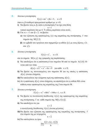 Επαναληπτικά Θέματα 321
5. Δίνεται η συνάρτηση
( ) 2
f x αx βx 3= + + , x ∈ 
όπου α, β σταθεροί πραγματικοί αριθμοί με α 0.≠
i) Να βρείτε τους α, β, ώστε η συνάρτηση f να έχει στη θέση
x 1=
τοπικό ακρότατο ίσο με 4. Τι είδους ακρότατο είναι αυτό;
ii) Για α 1= − και β 2,= να βρείτε:
α) την εξίσωση της εφαπτομένης ( )ε της καμπύλης της συνάρτησης f στο
σημείο της ( )Μ 2,3
β) το εμβαδό του τριγώνου που σχηματίζει η ευθεία ( )ε με τους άξονες x x′
και y y.′
6. Δίνεται η συνάρτηση
( ) 2
f x x= , x ∈ 
και το σημείο ( )Μ x,y της γραφικής της παράστασης.
i) Nα αποδείξετε ότι η απόσταση d του σημείου Μ από το σημείο ( )Α 3,0 δί-
νεται από τον τύπο
( ) 4 2
d x x x 6x 9= + − + για κάθε x .∈ 
ii) Nα βρείτε τις συντεταγμένες του σημείου Μ για τις οποίες η απόσταση
( )d x γίνεται ελάχιστη.
iii) Nα υπολογίσετε την ελάχιστη τιμή της απόστασης ( )d x .
iv) Αν η απόσταση ( )d x είναι ελάχιστη, να αποδείξετε ότι η ευθεία ΜΑ είναι
κάθετη στην εφαπτομένη της καμπύλης της f στο σημείο Μ.
7. Δίνεται η συνάρτηση
( ) 5 2
f x x 80x 144x 1=− + − + , x ∈ 
i) Nα βρείτε το συντελεστή διεύθυνσης ( )λ x της εφαπτομένης της καμπύλης
της συνάρτησης f σε κάθε σημείο της ( )( )M x,f x .
ii) Nα αποδείξετε ότι για
x 2=
o συντελεστής διεύθυνσης ( )λ x γίνεται μέγιστος.
iii) Nα βρείτε την εξίσωση της εφαπτομένης της καμπύλης της συνάρτησης f
στο σημείο της με τετμημένη
x 2.=
iv) Nα υπολογίσετε το όριο
( ) ( )
h 0
f 2 h f 2
lim .
h→
+ −
 