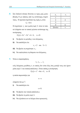 322 Μαθηματικά και Στοιχεία Στατιστικής Γ΄ Λυκείου
8. Στο διπλανό πίνακα δίνονται οι τιμές μιας μετα-
βλητής Χ με κάποιες από τις αντίστοιχες συχνό-
τητες. Η σχετική συχνότητα της τιμής x4 είναι
4f 0,4.=
H συχνότητα 1ν και η μέση τιμή x είναι το τοπι-
κό ελάχιστο και το τοπικό μέγιστο αντίστοιχα της
συνάρτησης
( ) 3 2
f x 2x 3x 6 x, x= − + − ∈ 
i) Nα βρείτε το μέγεθος ν του δείγματος.
ii) Να αποδείξετε ότι
1ν 2= και x 3.=
iii) Να βρείτε τη συχνότητα 3ν .
iv) Να υπολογίσετε τη διάμεσο του δείγματος.
9. Έστω οι παρατηρήσεις
1 2 νt , t , ..., t
ενός δείγματος μεγέθους ν, οι οποίες δεν είναι όλες ίσες μεταξύ τους και έχουν
μέση τιμή x και τυπική απόκλιση s. Έστω επίσης η συνάρτηση
( ) 4
f x x 4sx x, x= − + ∈ 
η οποία παρουσιάζει για
x s=
ελάχιστο ίσο με 7.
i) Nα αποδείξετε ότι
s 0.≠
ii) Να βρείτε την τυπική απόκλιση s.
iii) Nα βρείτε τη μέση τιμή x.
iv) Nα εξετάσετε αν το δείγμα είναι ομοιογενές.
ix iν
1
2 2
3
4 6
Σύνολο ν
 