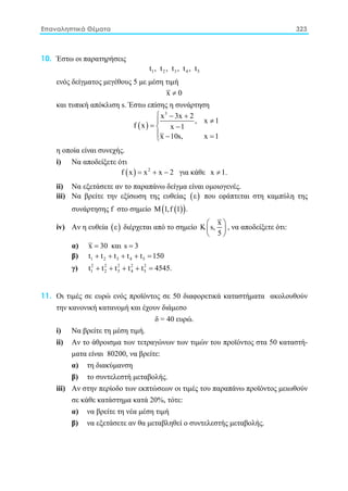 Επαναληπτικά Θέματα 323
10. Έστω οι παρατηρήσεις
1 2 3 4 5t , t , t , t , t
ενός δείγματος μεγέθους 5 με μέση τιμή
x 0≠
και τυπική απόκλιση s. Έστω επίσης η συνάρτηση
( )
3
x 3x 2
, x 1
f x x 1
x 10s, x 1
 − +
≠
= −
 − =
η οποία είναι συνεχής.
i) Nα αποδείξετε ότι
( ) 2
f x x x 2= + − για κάθε x 1.≠
ii) Nα εξετάσετε αν το παραπάνω δείγμα είναι ομοιογενές.
iii) Nα βρείτε την εξίσωση της ευθείας ( )ε που εφάπτεται στη καμπύλη της
συνάρτησης f στο σημείο ( )( )Μ 1,f 1 .
iv) Aν η ευθεία ( )ε διέρχεται από το σημείο
x
K s,
5
 
 
 
, να αποδείξετε ότι:
α) x 30= και s 3=
β) 1 2 3 4 5t t t t t 150+ + + + =
γ) 2 2 2 2 2
1 2 3 4 5t t t t t 4545.+ + + + =
11. Οι τιμές σε ευρώ ενός προϊόντος σε 50 διαφορετικά καταστήματα ακολουθούν
την κανονική κατανομή και έχουν διάμεσο
δ = 40 ευρώ.
i) Nα βρείτε τη μέση τιμή.
ii) Aν το άθροισμα των τετραγώνων των τιμών του προϊόντος στα 50 καταστή-
ματα είναι 80200, να βρείτε:
α) τη διακύμανση
β) το συντελεστή μεταβολής.
iii) Aν στην περίοδο των εκπτώσεων οι τιμές του παραπάνω προϊόντος μειωθούν
σε κάθε κατάστημα κατά 20%, τότε:
α) να βρείτε τη νέα μέση τιμή
β) να εξετάσετε αν θα μεταβληθεί ο συντελεστής μεταβολής.
 