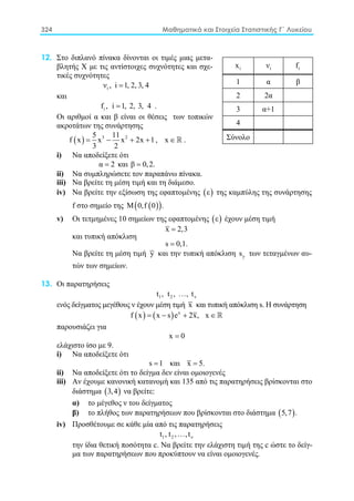 324 Μαθηματικά και Στοιχεία Στατιστικής Γ΄ Λυκείου
12. Στο διπλανό πίνακα δίνονται οι τιμές μιας μετα-
βλητής X με τις αντίστοιχες συχνότητες και σχε-
τικές συχνότητες
iν , i 1, 2, 3, 4=
και
if , i 1, 2, 3, 4= .
Οι αριθμοί α και β είναι οι θέσεις των τοπικών
ακροτάτων της συνάρτησης
( ) 3 25 11
f x x x 2x 1
3 2
= − + + , x ∈ .
i) Nα αποδείξετε ότι
α 2= και β 0,2.=
ii) Nα συμπληρώσετε τον παραπάνω πίνακα.
iii) Να βρείτε τη μέση τιμή και τη διάμεσο.
iv) Nα βρείτε την εξίσωση της εφαπτομένης ( )ε της καμπύλης της συνάρτησης
f στο σημείο της ( )( )Μ 0,f 0 .
v) Oι τετμημένες 10 σημείων της εφαπτομένης ( )ε έχουν μέση τιμή
x 2,3=
και τυπική απόκλιση
s 0,1.=
Nα βρείτε τη μέση τιμή y και την τυπική απόκλιση ys των τεταγμένων αυ-
τών των σημείων.
13. Οι παρατηρήσεις
1 2 νt , t , , t
ενός δείγματος μεγέθους ν έχουν μέση τιμή x και τυπική απόκλιση s. Η συνάρτηση
( ) ( ) x
f x x s e 2x, x= − + ∈
παρουσιάζει για
x 0=
ελάχιστο ίσο με 9.
i) Να αποδείξετε ότι
s 1= και x 5.=
ii) Να αποδείξετε ότι το δείγμα δεν είναι ομοιογενές
iii) Aν έχουμε κανονική κατανομή και 135 από τις παρατηρήσεις βρίσκονται στο
διάστημα ( )3,4 να βρείτε:
α) το μέγεθος ν του δείγματος
β) το πλήθος των παρατηρήσεων που βρίσκονται στο διάστημα ( )5,7 .
iv) Προσθέτουμε σε κάθε μία από τις παρατηρήσεις
1 2 νt , t , ,t
την ίδια θετική ποσότητα c. Να βρείτε την ελάχιστη τιμή της c ώστε το δείγ-
μα των παρατηρήσεων που προκύπτουν να είναι ομοιογενές.
ix iν if
1 α β
2 2α
3 α+1
4
Σύνολο
 