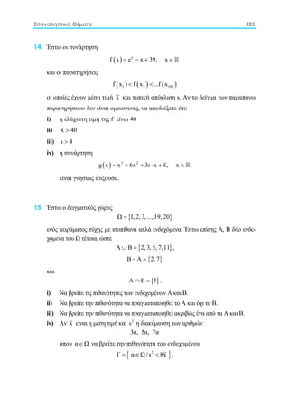 Επαναληπτικά Θέματα 325
14. Έστω οι συνάρτηση
( ) x
f x e x 39, x= − + ∈ 
και οι παρατηρήσεις
( ) ( ) ( )1 2 100f x f x ...f x< <
οι οποίες έχουν μέση τιμή x και τυπική απόκλιση s. Aν το δείγμα των παραπάνω
παρατηρήσεων δεν είναι ομοιογενές, να αποδείξετε ότι:
i) η ελάχιστη τιμή της f είναι 40
ii) x 40>
iii) s 4>
iv) η συνάρτηση
( ) 3 2
g x x 6x 3s x x, x= + + ⋅ + ∈ 
είναι γνησίως αύξουσα.
15. Έστω ο δειγματικός χώρος
{ }Ω 1, 2, 3, ...,19, 20=
ενός πειράματος τύχης με ισοπίθανα απλά ενδεχόμενα. Έστω επίσης Α, Β δύο ενδε-
χόμενα του Ω τέτοια, ώστε
{ }Α Β 2, 3, 5, 7,11∪ = ,
{ }Β Α 2, 7− =
και
{ }Α Β 5∩ = .
i) Nα βρείτε τις πιθανότητες των ενδεχομένων Α και Β.
ii) Nα βρείτε την πιθανότητα να πραγματοποιηθεί το Α και όχι το Β.
iii) Nα βρείτε την πιθανότητα να πραγματοποιηθεί ακριβώς ένα από τα Α και Β.
iv) Aν x είναι η μέση τιμή και 2
s η διακύμανση των αριθμών
3α, 5α, 7α
όπου α Ω∈ να βρείτε την πιθανότητα του ενδεχομένου
{ }2
Γ α Ω /s 8x= ∈ < .
 