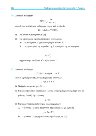 326 Μαθηματικά και Στοιχεία Στατιστικής Γ΄ Λυκείου
16. Δίνεται η συνάρτηση
( ) 2
2x
f x
x 4x λ
=
+ +
όπου λ ένας αριθμός που επιλέγουμε τυχαία από το σύνολο
{ }Ω 1, 2, 3, ..., 99,100 .=
i) Nα βρείτε τη συνάρτηση ( )f x .′
ii) Nα υπολογίσετε τις πιθανότητες των ενδεχομένων:
Α: “ η συνάρτηση f έχει πεδίο ορισμού σύνολο . ”
Β: “ η εφαπτομένη της καμπύλης της f στο σημείο της με τετμημένη
0
λ
x
2
=
σχηματίζει με τον άξονα x x′ οξεία γωνία. ”
17. Δίνεται η συνάρτηση
( ) ( )f x x α ημx, x=+ ∈ 
όπου α αριθμός που επιλέγουμε τυχαία από το σύνολο
{ }Ω 1, 2, 3, 4, 5 .=
i) Nα βρείτε τη συνάρτηση ( )f x′ .
ii) Nα αποδείξετε ότι η εφαπτομένη ( )ε της γραφικής παράστασης της f στο ση-
μείο της ( )Ο 0,0 έχει εξίσωση
y αx= .
ii) Nα υπολογίσετε τις πιθανότητες των ενδεχομένων:
Α: “ η ευθεία ( )ε είναι παράλληλη στην ευθεία ( )η με εξίσωση
y 2x 7= + ”.
Β: “ η ευθεία ( )ε διέρχεται από το σημείο ( )Μ α,4α 3− ”.
 