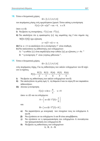 Επαναληπτικά Θέματα 327
18. Έστω ο δειγματικός χώρος
{ }Ω 1, 2, 3, 4, 5, 6=
του πειράματος ρίψης ενός αμερόληπτου ζαριού. Έστω επίσης η συνάρτηση
( ) ( ) αx
f x 4 α e αx 4, x= − + − ∈ 
όπου α Ω.∈
i) Nα βρείτε τις συναρτήσεις ( )f x′ και ( )f x′′ .
ii) Nα αποδείξετε ότι η εφαπτομένη ( )ε της καμπύλης της f στο σημείο της
( )( )Μ 0, f 0 έχει εξίσωση
( )y α 5 α x α.= − ⋅ −
iii) Για α 4= να αποδείξετε ότι η συνάρτηση f′ είναι σταθερή.
iv) Nα υπολογίσετε τις πιθανότητες των ενδεχομένων:
Α: “ η ευθεία ( )ε είναι παράλληλη στην ευθεία ( )η με εξίσωση y 4x= ”
Β: “ η συνάρτηση f′ είναι γνησίως φθίνουσα ”.
19. Έστω ο δειγματικός χώρος
{ }Ω 1, 2, 3, 4, 5, 6=
ενός πειράματος τύχης. Για τις πιθανότητες των απλών ενδεχομένων του Ω ισχύ-
ουν οι σχέσεις
( )
( ) ( ) ( ) ( ) ( )Ρ 2 Ρ 3 Ρ 4 Ρ 5 Ρ 6
Ρ 1
2 3 4 5 6
= = = = = .
i) Nα βρείτε τις πιθανότητες των απλών ενδεχομένων του Ω.
ii) Nα υπολογίσετε τη μέση τιμή x, τη διάμεσο δ και το εύρος R των παραπάνω
πιθανοτήτων.
iii) Δίνεται η συνάρτηση
( )
α
f x xln x , x 0
x
= − >
όπου α Ω∈ και τα ενδεχόμενα:
( )
1
Α α Ω / f 1
δ
 ′=∈ < 
 
και
( ){ }Β α Ω / f 3 0′′=∈ < .
α) Να παραστήσετε με αναγραφή των στοιχείων τους τα ενδεχόμενα Α
και Β.
β) Να εξετάσετε αν τα ενδεχόμενα Α και Β είναι ασυμβίβαστα.
γ) Να εξετάσετε αν η πραγματοποίηση του ενδεχομένου Α συνεπάγεται
την πραγματοποίηση του ενδεχομένου Β.
δ) Να βρείτε τις πιθανότητες των ενδεχομένων
Α, Β, Α Β.−
 