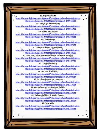 37. Η μετακόμιση
https://www.slideshare.net/epapadi/httpsblogsschgrsfairastideutera-
httpblogsschgrgoma-httpblogsschgrepapadi-245966597
38. Παίζουμε παντομίμα;
https://www.slideshare.net/epapadi/httpsblogsschgrsfairastideutera-
httpblogsschgrgoma-httpblogsschgrepapadi-246066762
39. Βόλτα στο βουνό
https://www.slideshare.net/epapadi/httpsblogsschgrsfairastideutera-
httpblogsschgrgoma-httpblogsschgrepapadi-246282188
40. Το κοτσύφι
https://www.slideshare.net/epapadi/httpsblogsschgrsfairastideutera-
httpblogsschgrgoma-httpblogsschgrepapadi-246387176
41. Το ημερολόγιο της Μαρίνας
https://www.slideshare.net/epapadi/httpsblogsschgrsfairastideutera-
httpblogsschgrgoma-httpblogsschgrepapadi-246544609
42. Γεια σου, κότσυφα (επανάληψη ενότητας Άνοιξη)
https://www.slideshare.net/epapadi/httpsblogsschgrsfairastideutera-
httpblogsschgrgoma-httpblogsschgrepapadi-246727733
43. Στη βιβλιοθήκη
https://www.slideshare.net/epapadi/httpsblogsschgrsfairastideutera-
httpblogsschgrgoma-httpblogsschgrepapadi-247977542
44. Να σας διαβάσω;
https://www.slideshare.net/epapadi/httpsblogsschgrsfairastideutera-
httpblogsschgrgoma-httpblogsschgrepapadi-247983634
45. Το αλφαβητάρι με τον ήλιο
https://www.slideshare.net/epapadi/httpsblogsschgrsfairastideutera-
httpblogsschgrgoma-httpblogsschgrepapadi-248117558
46. Θα γράψουμε το δικό μας βιβλίο
https://www.slideshare.net/epapadi/httpsblogsschgrsfairastideutera-
httpblogsschgrgoma-httpblogsschgrepapadi-248119111
47. Έκθεση βιβλίου & Αντίο, όνειρα
https://www.slideshare.net/epapadi/httpsblogsschgrsfairastideutera-
httpblogsschgrgoma-httpblogsschgrepapadi-248120154
48. Το κοχύλι
https://www.slideshare.net/epapadi/httpsblogsschgrsfairastideutera-
httpblogsschgrgoma-httpblogsschgrepapadi-248244526
 
