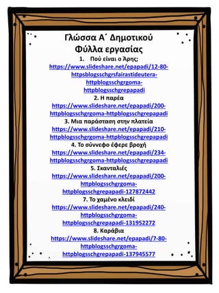 Γλώσσα Α΄ Δημοτικού
Φύλλα εργασίας
1. Πού είναι ο Άρης;
https://www.slideshare.net/epapadi/12-80-
httpsblogsschgrsfairastideutera-
httpblogsschgrgoma-
httpblogsschgrepapadi
2. Η παρέα
https://www.slideshare.net/epapadi/200-
httpblogsschgrgoma-httpblogsschgrepapadi
3. Μια παράσταση στην πλατεία
https://www.slideshare.net/epapadi/210-
httpblogsschgrgoma-httpblogsschgrepapadi
4. Το σύννεφο έφερε βροχή
https://www.slideshare.net/epapadi/234-
httpblogsschgrgoma-httpblogsschgrepapadi
5. Σκανταλιές
https://www.slideshare.net/epapadi/200-
httpblogsschgrgoma-
httpblogsschgrepapadi-127872442
7. Το χαμένο κλειδί
https://www.slideshare.net/epapadi/240-
httpblogsschgrgoma-
httpblogsschgrepapadi-131952272
8. Καράβια
https://www.slideshare.net/epapadi/7-80-
httpblogsschgrgoma-
httpblogsschgrepapadi-137945577
 
