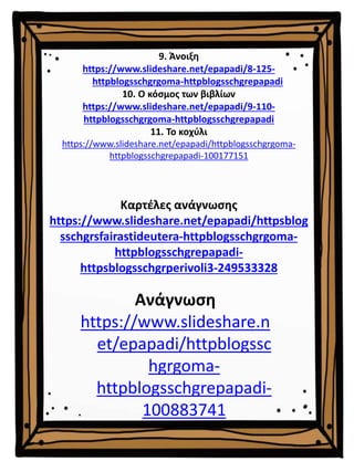 9. Άνοιξη
https://www.slideshare.net/epapadi/8-125-
httpblogsschgrgoma-httpblogsschgrepapadi
10. Ο κόσμος των βιβλίων
https://www.slideshare.net/epapadi/9-110-
httpblogsschgrgoma-httpblogsschgrepapadi
11. Το κοχύλι
https://www.slideshare.net/epapadi/httpblogsschgrgoma-
httpblogsschgrepapadi-100177151
Καρτέλες ανάγνωσης
https://www.slideshare.net/epapadi/httpsblog
sschgrsfairastideutera-httpblogsschgrgoma-
httpblogsschgrepapadi-
httpsblogsschgrperivoli3-249533328
Ανάγνωση
https://www.slideshare.n
et/epapadi/httpblogssc
hgrgoma-
httpblogsschgrepapadi-
100883741
 