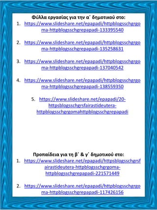 Φύλλα εργασίας για την α΄ δημοτικού στο:
1. https://www.slideshare.net/epapadi/httpblogsschgrgo
ma-httpblogsschgrepapadi-133395540
2. https://www.slideshare.net/epapadi/httpblogsschgrgo
ma-httpblogsschgrepapadi-135258631
3. https://www.slideshare.net/epapadi/httpblogsschgrgo
ma-httpblogsschgrepapadi-137040542
4. https://www.slideshare.net/epapadi/httpblogsschgrgo
ma-httpblogsschgrepapadi-138559350
5. https://www.slideshare.net/epapadi/20-
httpsblogsschgrsfairastideutera-
httpblogsschgrgomahttpblogsschgrepapadi
Προπαίδεια για τη β΄ & γ΄ δημοτικού στο:
1. https://www.slideshare.net/epapadi/httpsblogsschgrsf
airastideutera-httpblogsschgrgoma-
httpblogsschgrepapadi-221571449
2. https://www.slideshare.net/epapadi/httpblogsschgrgo
ma-httpblogsschgrepapadi-117426156
 