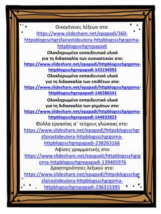 Ολοκληρωμένο εκπαιδευτικό υλικό
για τη διδασκαλία των επιθέτων στο:
https://www.slideshare.net/epapadi/httpblogsschgrgoma-
httpblogsschgrepapadi-146586541
Ολοκληρωμένο εκπαιδευτικό υλικό
για τη διδασκαλία των ρημάτων στο:
https://www.slideshare.net/epapadi/httpblogsschgrgoma-
httpblogsschgrepapadi-144832823
Ολοκληρωμένο εκπαιδευτικό υλικό
για τη διδασκαλία των ουσιαστικών στο:
https://www.slideshare.net/epapadi/httpblogsschgrgoma-
httpblogsschgrepapadi-143194993
Οικογένειες λέξεων στο:
https://www.slideshare.net/epapadi/360-
httpsblogsschgrsfairastideutera-httpblogsschgrgoma-
httpblogsschgrepapadi
Δραστηριότητες λεξικού στο:
https://www.slideshare.net/epapadi/httpsblogsschgr
sfairastideutera-httpblogsschgrgoma-
httpblogsschgrepapadi-236315395
Αφίσες γραμματικής στο:
https://www.slideshare.net/epapadi/httpblogsschgrg
oma-httpblogsschgrepapadi-139405976
Φύλλα εργασίας α΄ τεύχους γλώσσας στο:
https://www.slideshare.net/epapadi/httpsblogsschgr
sfairastideutera-httpblogsschgrgoma-
httpblogsschgrepapadi-238263166
 