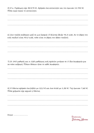 5) Ο κ. Γεράσιμος είχε 30.873 €. Αγόρασε ένα αυτοκίνητο και του έμειναν 11.945 €.
Πόσα ευρώ έκανε το αυτοκίνητο;
………………………………………………………………………………………………………………………………………………………
………………………………………………………………………………………………………………………………………………………
………………………………………………………………………………………………………………………………………………………
6) Δυο παιδιά ανέβηκαν μαζί σε μια ζυγαριά. Ο δείκτης έδειξε 98,5 κιλά. Αν το βάρος του
ενός παιδιού είναι 43,5 κιλά, πόσο είναι το βάρος του άλλου παιδιού;
………………………………………………………………………………………………………………………………………………………
………………………………………………………………………………………………………………………………………………………
………………………………………………………………………………………………………………………………………………………
7) Οι 145 μαθητές και οι 120 μαθήτριες ενός σχολείου μπήκαν σε 5 ίδια λεωφορεία για
να πάνε εκδρομή. Πόσων θέσεων ήταν το κάθε λεωφορείο;
………………………………………………………………………………………………………………………………………………………
………………………………………………………………………………………………………………………………………………………
………………………………………………………………………………………………………………………………………………………
8) Η Νάντια αγόρασε ένα βιβλίο με 12,5 € και ένα στυλό με 1,30 €. Της έμειναν 7,60 €.
Πόσα χρήματα είχε αρχικά η Νάντια;
………………………………………………………………………………………………………………………………………………………
………………………………………………………………………………………………………………………………………………………
………………………………………………………………………………………………………………………………………………………
Όνομα: ……………………………
 