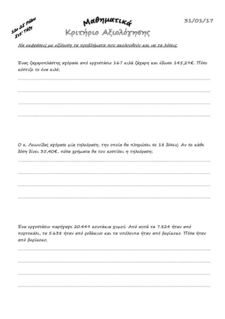 Να εκφράσεις με εξίσωση τα προβλήματα που ακολουθούν και να τα λύσεις.
Ένας ζαχαροπλάστης αγόρασε από εργοστάσιο 167 κιλά ζάχαρη και έδωσε 145,29€. Πόσο
κόστιζε το ένα κιλό;
………………………………………………………………………………………………………………………………………………………
………………………………………………………………………………………………………………………………………………………
………………………………………………………………………………………………………………………………………………………
………………………………………………………………………………………………………………………………………………………
Ο κ. Λεωνίδας αγόρασε μία τηλεόραση, την οποία θα πληρώσει σε 18 δόσεις. Αν σε κάθε
δόση δίνει 35,40€, πόσα χρήματα θα του κοστίσει η τηλεόραση;
………………………………………………………………………………………………………………………………………………………
………………………………………………………………………………………………………………………………………………………
………………………………………………………………………………………………………………………………………………………
………………………………………………………………………………………………………………………………………………………
Ένα εργοστάσιο παρήγαγε 20.449 κουτάκια χυμού. Από αυτά τα 7.824 ήταν από
πορτοκάλι, τα 5.638 ήταν από ροδάκινο και τα υπόλοιπα ήταν από βερίκοκο. Πόσα ήταν
από βερίκοκο;
………………………………………………………………………………………………………………………………………………………
………………………………………………………………………………………………………………………………………………………
………………………………………………………………………………………………………………………………………………………
………………………………………………………………………………………………………………………………………………………
 