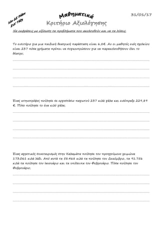 Να εκφράσεις με εξίσωση τα προβλήματα που ακολουθούν και να τα λύσεις.
Το εισιτήριο για μια παιδική θεατρική παράσταση είναι 6,8€. Αν οι μαθητές ενός σχολείου
είναι 237 πόσα χρήματα πρέπει να συγκεντρώσουν για να παρακολουθήσουν όλοι το
θέατρο;
………………………………………………………………………………………………………………………………………………………
………………………………………………………………………………………………………………………………………………………
………………………………………………………………………………………………………………………………………………………
………………………………………………………………………………………………………………………………………………………
Ένας κτηνοτρόφος πούλησε σε εργοστάσιο παγωτού 237 κιλά γάλα και εισέπραξε 229,89
€. Πόσο πούλησε το ένα κιλό γάλα;
………………………………………………………………………………………………………………………………………………………
………………………………………………………………………………………………………………………………………………………
………………………………………………………………………………………………………………………………………………………
………………………………………………………………………………………………………………………………………………………
Ένας αγροτικός συνεταιρισμός στην Καλαμάτα πούλησε τον προηγούμενο χειμώνα
173.061 κιλά λάδι. Από αυτά τα 58.468 κιλά τα πούλησε τον Δεκέμβριο, τα 91.756
κιλά τα πούλησε τον Ιανουάριο και τα υπόλοιπα τον Φεβρουάριο. Πόσα πούλησε τον
Φεβρουάριο;
………………………………………………………………………………………………………………………………………………………
………………………………………………………………………………………………………………………………………………………
………………………………………………………………………………………………………………………………………………………
………………………………………………………………………………………………………………………………………………………
 