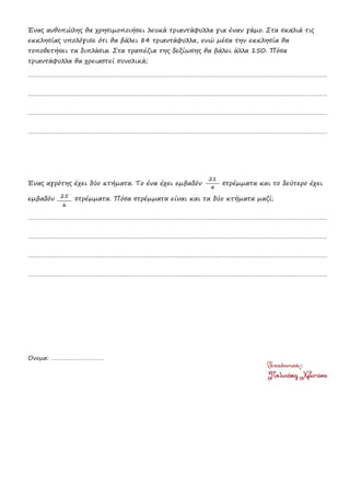 Ένας ανθοπώλης θα χρησιμοποιήσει λευκά τριαντάφυλλα για έναν γάμο. Στα σκαλιά τις
εκκλησίας υπολόγισε ότι θα βάλει 84 τριαντάφυλλα, ενώ μέσα την εκκλησία θα
τοποθετήσει τα διπλάσια. Στα τραπέζια της δεξίωσης θα βάλει άλλα 150. Πόσα
τριαντάφυλλα θα χρειαστεί συνολικά;
………………………………………………………………………………………………………………………………………………………
………………………………………………………………………………………………………………………………………………………
………………………………………………………………………………………………………………………………………………………
………………………………………………………………………………………………………………………………………………………
Ένας αγρότης έχει δύο κτήματα. Το ένα έχει εμβαδόν στρέμματα και το δεύτερο έχει
εμβαδόν στρέμματα. Πόσα στρέμματα είναι και τα δύο κτήματα μαζί;
………………………………………………………………………………………………………………………………………………………
………………………………………………………………………………………………………………………………………………………
………………………………………………………………………………………………………………………………………………………
………………………………………………………………………………………………………………………………………………………
Όνομα: ……………………………
21
4
25
6
 