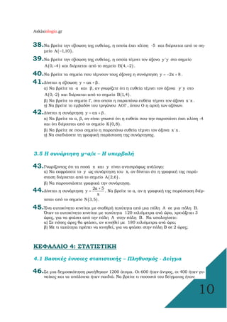 Askisiologio.gr
10
38.Να βρείτε την εξίσωση της ευθείας, η οποία έχει κλίση -5 και διέρχεται από το ση-
µείο ( )Α 1,10− .
39.Να βρείτε την εξίσωση της ευθείας, η οποία τέµνει τον άξονα y'y στο σηµείο
( )Α 0, 4− και διέρχεται από το σηµείο ( )Β 4, 2− .
40.Να βρείτε τα σηµεία που τέµνουν τους άξονες η συνάρτηση y 2x 8= − + .
41.∆ίνεται η εξίσωση y αx β= + .
α) Να βρείτε τα α και β, αν γνωρίζετε ότι η ευθεία τέµνει τον άξονα y'y στο
( )Α 0,-2 και διέρχεται από το σηµείο ( )Β 1,4 .
β) Να βρείτε το σηµείο Γ, στο οποίο η παραπάνω ευθεία τέµνει τον άξονα x'x .
γ) Να βρείτε το εµβαδόν του τριγώνου ΑΟΓ , όπου Ο η αρχή των αξόνων.
42.∆ίνεται η συνάρτηση y αx β= + .
α) Να βρείτε τα α, β, αν είναι γνωστό ότι η ευθεία που την παριστάνει έχει κλίση -4
και ότι διέρχεται από το σηµείο ( )K 0,8 .
β) Να βρείτε σε ποιο σηµείο η παραπάνω ευθεία τέµνει τον άξονα x'x .
γ) Να σχεδιάσετε τη γραφική παράσταση της συνάρτησης.
3.5 Η συνάρτηση y=α/x – Η υπερβολή
43.Γνωρίζοντας ότι τα ποσά x και y είναι αντιστρόφως ανάλογα:
α) Να εκφράσετε το y ως συνάρτηση του x, αν δίνεται ότι η γραφική της παρά-
σταση διέρχεται από το σηµείο ( )Α 2,6 .
β) Να παρουσιάσετε γραφικά την συνάρτηση.
44.∆ίνεται η συνάρτηση
2α 5
y
x
+
= . Να βρείτε το α, αν η γραφική της παράσταση διέρ-
χεται από το σηµείο ( )Ν 3,5 .
45.Ένα αυτοκίνητο κινείται µε σταθερή ταχύτητα από µια πόλη Α σε µια πόλη Β.
Όταν το αυτοκίνητο κινείται µε ταχύτητα 120 χιλιόµετρα ανά ώρα, χρειάζεται 3
ώρες, για να φτάσει από την πόλη Α στην πόλη Β. Να υπολογίσετε:
α) Σε πόσες ώρες θα φτάσει, αν κινηθεί µε 180 χιλιόµετρα ανά ώρα;
β) Με τι ταχύτητα πρέπει να κινηθεί, για να φτάσει στην πόλη Β σε 2 ώρες;
ΚΕΦΑΛΑΙΟ 4: ΣΤΑΤΙΣΤΙΚΗ
4.1 Βασικές έννοιες στατιστικής – Πληθυσµός - ∆είγµα
46.Σε µια δηµοσκόπηση ρωτήθηκαν 1200 άτοµα. Οι 600 ήταν άντρες, οι 400 ήταν γυ-
ναίκες και τα υπόλοιπα ήταν παιδιά. Να βρείτε τι ποσοστό του δείγµατος ήταν:
 