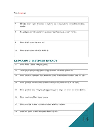 Askisiologio.gr
14
7) Μεταξύ ποιων τιµών βρίσκεται το ηµίτονο και το συνηµίτονο οποιασδήποτε οξείας
γωνίας;
8) Να γράψετε τον πίνακα τριγωνοµετρικών αριθµών των βασικών γωνιών.
9) Ποια διανύσµατα λέγονται ίσα;
10) Ποια διανύσµατα λέγονται αντίθετα;
ΚΕΦΑΛΑΙΟ 3: ΜΕΤΡΗΣΗ ΚΥΚΛΟΥ
11) Ποια γωνία λέγεται εγγεγραµµένη;
12) Τι γνωρίζετε για µια εγγεγραµµένη γωνία που βαίνει σε ηµικύκλιο;
13) Ποια η σχέση εγγεγραµµένης και επίκεντρης, όταν βαίνουν στο ίδιο ή σε ίσα τόξα;
14) Ποια η σχέση δύο επίκεντρων γωνιών όταν βαίνουν στο ίδιο ή σε ίσα τόξα;
15) Ποια η σχέση µιας εγγεγραµµένης γωνίας µε το µέτρο του τόξου στο οποίο βαίνει;
16) Ποια πολύγωνα λέγονται κανονικά;
17) Ποιος κύκλος λέγεται περιγεγραµµένος κύκλος ν-γώνου;
18) Πότε µια γωνία λέγεται κεντρική γωνία ν-γώνου;
 