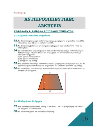 Askisiologio.gr
16
ΑΝΤΙΠΡΟΣΩΠΕΥΤΙΚΕΣ
ΑΣΚΗΣΕΙΣ
ΚΕΦΑΛΑΙΟ 1: ΕΜΒΑ∆Α ΕΠΙΠΕ∆ΩΝ ΣΧΗΜΑΤΩΝ
1.3 Εµβαδά επίπεδων σχηµάτων
52.Να βρείτε την µία πλευρά ορθογωνίου παραλληλογράµµου, αν γνωρίζετε ότι η άλλη
πλευρά του είναι 12 και το εµβαδόν του 156.
53.Να βρείτε το εµβαδόν και την περίµετρο ορθογωνίου που έχει διαγώνιο 10cm και
πλάτος 8cm.
54.Το οικόπεδο όπου είναι χτισµένο το σπίτι του Βασίλη έχει σχήµα ορθογώνιο παραλ-
ληλόγραµµο µε πλευρές 35 και 25. Ενώ η βάση του σπιτιού είναι τετράγωνη µε
πλευρά 9. Να βρείτε:
α) Το εµβαδό του οικοπέδου
β) Το εµβαδό του σπιτιού
γ) Το εµβαδό της αυλής
55.Ένα οικόπεδο έχει σχήµα ορθογωνίου παραλληλογράµµου µε περίµετρο 1200m. Να
βρείτε το µήκος των πλευρών του αν γνωρίζετε ότι µία είναι τριπλάσια της άλλης.
56.Να υπολογίσετε το εµβαδό του παρακάτω τραπεζίου και έπειτα να κατασκευάσετε τε-
τράγωνο µε ίσο εµβαδό.
1.4 Πυθαγόρειο θεώρηµα
57.Ένα ισοσκελές τραπέζιο έχει βάσεις 27 cm και 11 cm. Αν η περίµετρος του είναι 72
cm να βρείτε το εµβαδόν του.
58.Να βρείτε το εµβαδό του παρακάτω σχήµατος.
 