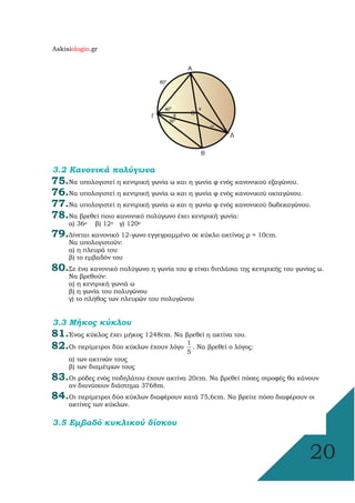 Askisiologio.gr
20
3.2 Κανονικά πολύγωνα
75.Να υπολογιστεί η κεντρική γωνία ω και η γωνία φ ενός κανονικού εξαγώνου.
76.Να υπολογιστεί η κεντρική γωνία ω και η γωνία φ ενός κανονικού οκταγώνου.
77.Να υπολογιστεί η κεντρική γωνία ω και η γωνία φ ενός κανονικού δωδεκαγώνου.
78.Να βρεθεί ποιο κανονικό πολύγωνο έχει κεντρική γωνία:
α) 36ο β) 12ο γ) 120ο
79.∆ίνεται κανονικό 12-γωνο εγγεγραµµένο σε κύκλο ακτίνας ρ = 10cm.
Να υπολογιστούν:
α) η πλευρά του
β) το εµβαδόν του
80.Σε ένα κανονικό πολύγωνο η γωνία του φ είναι διπλάσια της κεντρικής του γωνίας ω.
Να βρεθούν:
α) η κεντρική γωνιά ω
β) η γωνία του πολυγώνου
γ) το πλήθος των πλευρών του πολυγώνου
3.3 Μήκος κύκλου
81.Ένας κύκλος έχει µήκος 1248cm. Να βρεθεί η ακτίνα του.
82.Οι περίµετροι δύο κύκλων έχουν λόγο
1
5
. Να βρεθεί ο λόγος:
α) των ακτινών τους
β) των διαµέτρων τους
83.Οι ρόδες ενός ποδηλάτου έχουν ακτίνα 20cm. Να βρεθεί πόσες στροφές θα κάνουν
αν διανύσουν διάστηµα 3768m.
84.Οι περίµετροι δύο κύκλων διαφέρουν κατά 75,6cm. Να βρείτε πόσο διαφέρουν οι
ακτίνες των κύκλων.
3.5 Εµβαδό κυκλικού δίσκου
 