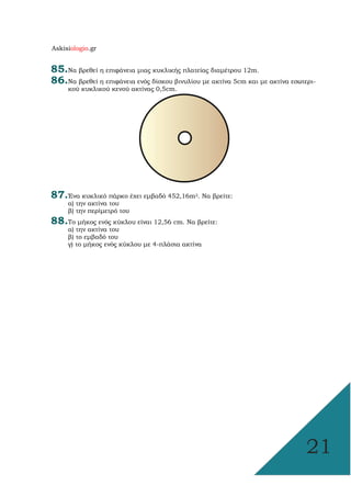 Askisiologio.gr
21
85.Να βρεθεί η επιφάνεια µιας κυκλικής πλατείας διαµέτρου 12m.
86.Να βρεθεί η επιφάνεια ενός δίσκου βινυλίου µε ακτίνα 5cm και µε ακτίνα εσωτερι-
κού κυκλικού κενού ακτίνας 0,5cm.
87.Ένα κυκλικό πάρκο έχει εµβαδό 452,16m2. Να βρείτε:
α) την ακτίνα του
β) την περίµετρό του
88.Το µήκος ενός κύκλου είναι 12,56 cm. Να βρείτε:
α) την ακτίνα του
β) το εµβαδό του
γ) το µήκος ενός κύκλου µε 4-πλάσια ακτίνα
 