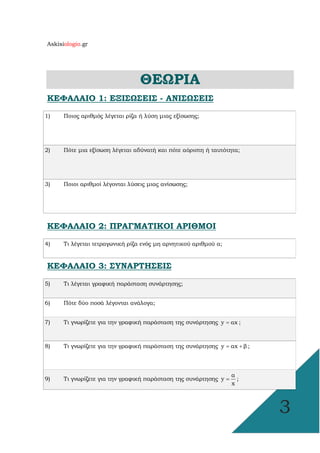 Askisiologio.gr
3
ΘΕΩΡΙΑ
ΚΕΦΑΛΑΙΟ 1: ΕΞΙΣΩΣΕΙΣ - ΑΝΙΣΩΣΕΙΣ
1) Ποιος αριθµός λέγεται ρίζα ή λύση µιας εξίσωσης;
2) Πότε µια εξίσωση λέγεται αδύνατή και πότε αόριστη ή ταυτότητα;
3) Ποιοι αριθµοί λέγονται λύσεις µιας ανίσωσης;
ΚΕΦΑΛΑΙΟ 2: ΠΡΑΓΜΑΤΙΚΟΙ ΑΡΙΘΜΟΙ
4) Τι λέγεται τετραγωνική ρίζα ενός µη αρνητικού αριθµού α;
ΚΕΦΑΛΑΙΟ 3: ΣΥΝΑΡΤΗΣΕΙΣ
5) Τι λέγεται γραφική παράσταση συνάρτησης;
6) Πότε δύο ποσά λέγονται ανάλογα;
7) Τι γνωρίζετε για την γραφική παράσταση της συνάρτησης y αx= ;
8) Τι γνωρίζετε για την γραφική παράσταση της συνάρτησης y αx β= + ;
9) Τι γνωρίζετε για την γραφική παράσταση της συνάρτησης
α
y
x
= ;
 