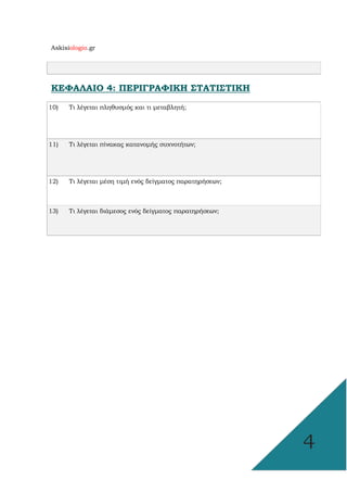Askisiologio.gr
4
ΚΕΦΑΛΑΙΟ 4: ΠΕΡΙΓΡΑΦΙΚΗ ΣΤΑΤΙΣΤΙΚΗ
10) Τι λέγεται πληθυσµός και τι µεταβλητή;
11) Τι λέγεται πίνακας κατανοµής συχνοτήτων;
12) Τι λέγεται µέση τιµή ενός δείγµατος παρατηρήσεων;
13) Τι λέγεται διάµεσος ενός δείγµατος παρατηρήσεων;
 