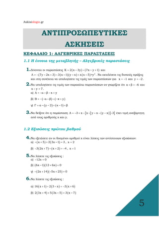 Askisiologio.gr
5
ΑΝΤΙΠΡΟΣΩΠΕΥΤΙΚΕΣ
ΑΣΚΗΣΕΙΣ
ΚΕΦΑΛΑΙΟ 1: ΑΛΓΕΒΡΙΚΕΣ ΠΑΡΑΣΤΑΣΕΙΣ
1.1 Η έννοια της µεταβλητής – Αλγεβρικές παραστάσεις
1.∆ίνονται οι παραστάσεις ( ) ( )Κ 2 x – 3y – 7x – y 1= + και
( ) ( )( ) ( ) 2
Λ 7y – 2x 3 – 3 x –1 y – x x x – 5 +y= − + + . Να εκτελέσετε τις δυνατές πράξεις
και στη συνέχεια να υπολογίσετε τις τιµές των παραστάσεων για x 1= − και y 2= − .
2.Να υπολογίσετε τις τιµές των παρακάτω παραστάσεων αν γνωρίζετε ότι α β 6+ = − και
x – y 7= .
α) A α – β x y= − − +
β) ( ) ( )B α – β – x y= − − − +
γ) ( ) ( )Γ α – y – 2 x –1 β= + +
3.Να δείξετε ότι η παράσταση [ [ ( )] ]Α 3 x x y – x y x 3= − + − − − − − έχει τιµή ανεξάρτητη
από τους αριθµούς x και y.
1.2 Εξισώσεις πρώτου βαθµού
4.Να εξετάσετε αν οι δοσµένοι αριθµοί x είναι λύσεις των αντίστοιχων εξισώσεων:
α) ( ) ( )– x 5 2 3x –1 3+ + = , x 2=
β) ( ) ( )3 2x 7 – x 2 4− + + = − , x 1=
5.Να λύσετε τις εξισώσεις :
α) 12x 0− =
β) ( )( )6x –1 12 6x 0+ =
γ) ( )( )– 2x 14 5x 25 0+ − + =
6.Να λύσετε τις εξισώσεις :
α) ( ) ( ) ( )16 x 1 – 2 3 – x 3 x 6+ = − +
β) ( ) ( ) ( )2 3x 4 5 3x – 5 3 x – 7+ + =
 