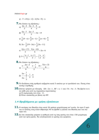 Askisiologio.gr
6
γ) ( ) ( )7 24 x – 2 2 5x 9 x− + = + −
7.Να λύσετε τις εξισώσεις :
α)
2x 5 5x 3 8
  0
3 4 3
− −
− + =
β)
5x 7 2x 7
3x 14
2 3
− +
− = −
γ) ( ) ( ) ( )
1 2 1 x
8 x x 1 x 6
6 3 2 3
− + − = + −
δ) ( ) ( )
1 1
2x 19 2x 2x 11
2 2
− − = −
ε)
( ) ( )2 x 17 5 x 10
2x 6
3 6
+ −
+ = +
ζ)
x 1 x 1 x x
5
2 3 2 3
− +   
+ + = − −   
   
8.Να λύσετε τις εξισώσεις :
α)
( )5 x 32x 3 1
x x 2x
9 3 6
8 2 4
++
− − −
− =
β)
1
2x
1 x2
1 2 33x
3
−
= −
−
9.Το διπλάσιο ενός αριθµού αυξηµένο κατά 5 ισούται µε το τριπλάσιό του. Ποιος είναι
αυτός ο αριθµός;
10.∆ίνεται τρίγωνο µε πλευρές  AB 2x 1= + , BΓ x 1= − και ΓΑ 4x 3= − . Nα βρείτε το x
σε κάθε µία από τις παρακάτω περιπτώσεις:
α) Η περίµετρός του είναι 11.
β) Είναι ισοσκελές µε βάση την ΒΓ.
1.4 Προβλήµατα µε χρήση εξισώσεων
11.Ο πατέρας του Βασίλη είναι κατά 26 χρόνια µεγαλύτερος απ’ αυτόν. Αν πριν 5 χρό-
νια οι ηλικίες τους είχαν άθροισµα 40 να βρεθεί η ηλικία του Βασίλη και του πα-
τέρα του.
12.Σε ένα ισοσκελές τρίγωνο η καθεµιά από τις ίσες γωνίες του είναι 150 µικρότερη
από την τρίτη γωνία. Να υπολογιστούν οι γωνίες του τριγώνου.
 