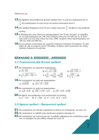Askisiologio.gr
7
13.Να βρεθούν τρεις διαδοχικοί φυσικοί αριθµοί ώστε το µισό του µικρότερου και το
1
3
του µεγαλύτερου να είναι ίσο µε τον µεσαίο ελαττωµένο κατά 3.
14.∆ύο αριθµοί διαφέρουν κατά 35 και ο λόγος τους είναι
2
7
. Να βρείτε τους αριθµούς
αυτούς.
15.Ο Βασίλης έχει στην τσέπη του χαρτονοµίσµατα των 10 και 20 ευρώ. Αν γνωρίζετε
ότι τα χαρτονοµίσµατα των 10€ είναι διπλάσια από αυτά των 20€ και ότι το συνο-
λικό ποσό που έχει στην τσέπη του είναι 160€, να βρείτε πόσα χαρτονοµίσµατα των
10€ και πόσα των 20€ έχει.
16.Σε µια µάντρα αυτοκινήτων και µηχανών υπάρχουν συνολικά 55 οχήµατα. Αν γνω-
ρίζετε ότι όλα τα οχήµατα έχουν 190 ρόδες, να βρείτε πόσα αυτοκίνητα και πόσες
µηχανές υπάρχουν στη µάντρα.
ΚΕΦΑΛΑΙΟ 2: ΕΞΙΣΩΣΕΙΣ - ΑΝΙΣΩΣΕΙΣ
2.1 Τετραγωνική ρίζα θετικού αριθµού
17.Να υπολογίσετε τις παρακάτω παραστάσεις:
α) 9 16⋅ β) 1 3 36+ + γ) 5 16 1+ +
δ) ( )3 4 1 9 4⋅ + + ε)
1 9 36
4 10 9
4 25 81
− + ζ)
16
49
2
+
18.Να υπολογίσετε τις τιµές των παραστάσεων:
α) 3 6 6 β) 12 4 121+ +
19.Να υπολογίσετε τις τιµές των παραστάσεων:
α) 3 8 4 8+ β) 50 7 18 3 2+ − γ) 24 9 6 2 96+ −
20.Να βρείτε τους αριθµούς x που ικανοποιούν τις σχέσεις:
α) 2
x 121= β) 2
x 196= γ) 2
x 1,44  = δ) 2
x 0,25=
2.2 Άρρητοι αριθµοί – Πραγµατικοί αριθµοί
21.Να υπολογίσετε την πλευρά τετραγώνου αν δίνεται ότι η διαγώνιός του είναι 18.
22.Να υπολογίσετε το εµβαδό ενός ισόπλευρου τριγώνου πλευράς 12.
23.Να υπολογίσετε την υποτείνουσα και το εµβαδό ορθογωνίου και ισοσκελούς τριγώ-
νου, αν γνωρίζετε ότι µία κάθετη πλευρά του είναι 18
 