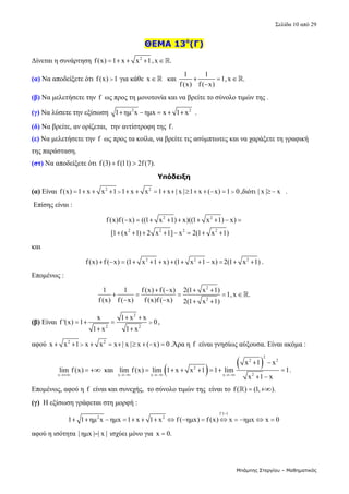 Σελίδα 10 από 29 
Μπάμπης Στεργίου – Μαθηματικός
ΘΕΜΑ 13ο
(Γ)
Δίνεται η συνάρτηση  2
f(x) 1 x x 1,x .
       
(α) Να αποδείξετε ότι f(x) 1
  για κάθε  x    και 
1 1
1,x .
f (x) f( x)
  

   
(β) Να μελετήσετε την f  ως προς τη μονοτονία και να βρείτε το σύνολο τιμών της . 
(γ) Να λύσετε την εξίσωση  2 2
1 ημ x ημx x 1 x
      . 
(δ) Να βρείτε, αν ορίζεται,  την αντίστροφη της f.  
(ε) Να μελετήσετε την f  ως προς τα κοίλα, να βρείτε τις ασύμπτωτες και να χαράξετε τη γραφική 
της παράσταση. 
(στ) Να αποδείξετε ότι f(3) f(11) 2f(7).
    
Υπόδειξη
(α) Είναι  2 2
f(x) 1 x x 1 1 x x 1 x | x | 1 x ( x) 1 0
                ,διότι | x | x
   . 
 Επίσης είναι : 
2 2
2 2 2 2
f(x)f( x) ((1 x 1) x)((1 x 1) x)
[1 (x 1) 2 x 1] x 2(1 x 1)
        
       
 
και 
2 2 2
f(x) f ( x) (1 x 1 x) (1 x 1 x) 2(1 x 1)
             . 
Επομένως : 
2
2
1 1 f (x) f ( x) 2(1 x 1)
1,x .
f (x) f( x) f (x)f ( x) 2(1 x 1)
   
    
   
  
(β) Είναι 
2
2 2
x 1 x x
f '(x) 1 0
1 x 1 x
 
   
 
,  
αφού  2 2
x x 1 x x x | x | x ( x) 0
          .Άρα η f  είναι γνησίως αύξουσα. Είναι ακόμα : 
x
lim f (x)

   και  
   
2
2 2
2
2
x x x
x 1 x
lim f (x) lim 1 x x 1 1 lim 1
x 1 x
  
 
      
 
. 
Επομένως, αφού η f  είναι και συνεχής,  το σύνολο τιμών της  είναι το f( ) (1, ).
 
   
(γ)  Η εξίσωση γράφεται στη μορφή : 
f :1 1
2 2
1 1 ημ x ημx 1 x 1 x f ( ημx) f (x) x ημx x 0

                 
αφού η ισότητα | ημx | | x |
  ισχύει μόνο για  x 0.
  
 