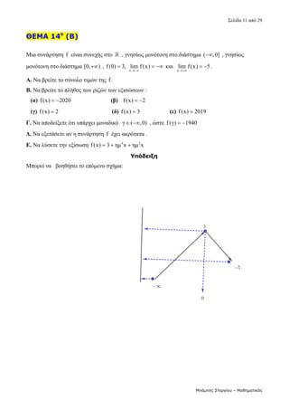 Σελίδα 11 από 29 
Μπάμπης Στεργίου – Μαθηματικός
ΘΕΜΑ 14ο
(Β)
 
Μια συνάρτηση f  είναι συνεχής στο    , γνησίως μονότονη στο διάστημα ( ,0]
  , γνησίως 
μονότονη στο διάστημα [0, )
  , f(0) 3,
  
x
lim f(x)

   και  
x
lim f(x) 5

  . 
Α. Να βρείτε το σύνολο τιμών της f.  
Β. Να βρείτε το πλήθος των ριζών των εξισώσεων : 
   (α) f(x) 2020
                             (β) f(x) 2
    
   (γ) f(x) 2
                                     (δ)  f(x) 3
                     (ε) f(x) 2019
   
Γ. Να αποδείξετε ότι υπάρχει μοναδικό   γ ( ,0)
   , ώστε f(γ) 1940
    
Δ. Να εξετάσετε αν η συνάρτηση  f  έχει ακρότατα . 
Ε. Να λύσετε την εξίσωση  4 2
f(x) 3 ημ x ημ x
     
Υπόδειξη
Μπορεί να   βοηθήσει το επόμενο σχήμα: 
 
 
 
 
 