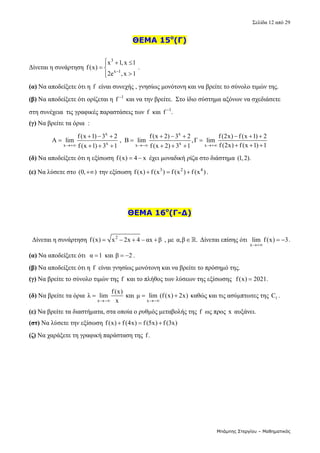 Σελίδα 12 από 29 
Μπάμπης Στεργίου – Μαθηματικός
ΘΕΜΑ 15ο
(Γ)
 
Δίνεται η συνάρτηση 
3
x 1
x 1,x 1
f(x)
2e ,x 1

  

 



 . 
(α) Να αποδείξετε ότι η  f  είναι συνεχής , γνησίως μονότονη και να βρείτε το σύνολο τιμών της.  
(β) Να αποδείξετε ότι ορίζεται η  1
f 
 και να την βρείτε.  Στο ίδιο σύστημα αξόνων να σχεδιάσετε 
στη συνέχεια  τις γραφικές παραστάσεις των f  και  1
f .

  
(γ) Να βρείτε τα όρια  : 
x x
x x
x x x
f(x 1) 3 2 f(x 2) 3 2 f(2x) f (x 1) 2
A lim , B lim ,Γ lim
f (2x) f(x 1) 1
f (x 1) 3 1 f (x 2) 3 1
  
        
  
  
     
 
(δ) Να αποδείξετε ότι η εξίσωση f(x) 4 x
   έχει μοναδική ρίζα στο διάστημα (1,2).  
(ε) Να λύσετε στο (0, )
  την εξίσωση  3 2 4
f(x) f (x ) f (x ) f (x )
   .  
ΘΕΜΑ 16ο
(Γ-Δ)
   
  Δίνεται η συνάρτηση  2
f(x) x 2x 4 αx β
      , με α,β .
  Δίνεται επίσης ότι 
x
lim f(x) 3

  . 
(α) Να αποδείξετε ότι  α 1
 και β 2
  . 
(β) Να αποδείξετε ότι η  f  είναι γνησίως μονότονη και να βρείτε το πρόσημό της. 
(γ) Να βρείτε το σύνολο τιμών της f  και το πλήθος των λύσεων της εξίσωσης  f(x) 2021.
   
(δ) Να βρείτε τα όρια 
x
f(x)
λ lim
x

  και 
x
μ lim (f(x) 2x)

   καθώς και τις ασύμπτωτες της  f
C . 
(ε) Να βρείτε τα διαστήματα, στα οποία ο ρυθμός μεταβολής της  f  ως προς  x  αυξάνει. 
(στ) Να λύσετε την εξίσωση f(x) f (4x) f (5x) f (3x)
     
(ζ) Να χαράξετε τη γραφική παράσταση της f.  
 