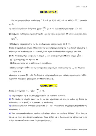 Σελίδα 14 από 29 
Μπάμπης Στεργίου – Μαθηματικός
    ΘΕΜΑ 19ο
(Δ)
 
 
     Δίνεται η παραγωγίσιμη συνάρτηση  f : 
   με  f( 1) f(1) 1
    και  xf '(x) 2f (x)
  για κάθε 
x .
  
(α) Να αποδείξετε ότι η συνάρτηση  2
f(x)
g(x)
x
  ,με  x 0
  είναι σταθερή και  2
f(x) x ,x .
    
(β) Να βρείτε τη θέση του σημείου Ρ της  f
C  , για την οποία η απόσταση  ΡΝ  είναι η ελάχιστη, όπου         
     
9
Ν(0, ).
2
 
(γ) Να βρείτε τις εφαπτομένες της  f
C  που διέρχονται από το σημείο  K( 1, 8).
    
Δίνεται ένα μεταβλητό σημείο  M(x,f(x))  της γραφικής παράστασης της  f  με θετική τετμημένη. Η 
προβολή Τ του Μ στον άξονα  x 'x  πλησιάζει τον άξονα των τεταγμένων με ρυθμό  2m / min . 
(δ) Να βρείτε το ρυθμό μεταβολής τη στιγμή  0
t   που η τετμημένη του Μ είναι  ίση με  3 m  : 
   (i) Της τεταγμένης  του σημείου  Μ. 
   (ii) Της απόστασης του Μ από την αρχή των αξόνων. 
  (iii) Της γωνίας θ ΜΟT

  και της γωνίας ω που σχηματίζει η εφαπτομένης της  f
C  στο Μ με τον      
        άξονα  x 'x.  
(ε) Δίνεται το σημείο  Ν( 4,8)
  .Να βρείτε το ρυθμό μεταβολής του  εμβαδού του τριγώνου  ΜΟΝ ,  
τη χρονική στιγμή που η τετμημένη του Μ είναι ίση με 2 .   
 
    ΘΕΜΑ 20ο
(Γ)
Δίνεται η συνάρτηση 
100
f(x) 2(x ),x 0.
x
     
(α) Να μελετήσετε την f   ως προς τη μονοτονία και τα τοπικά ακρότατα. 
(β)  Να  βρείτε  το  σύνολο  τιμών  της  f ,  να  την  μελετήσετε  ως  προς  τα  κοίλα,  να  βρείτε  τις 
ασύμπτωτες και να χαράξετε τη γραφική της παράσταση.  
(γ) Να αποδείξετε ότι η ευθεία (ε) με εξίσωση  y 6x 80
    εφάπτεται στη γραφική παράσταση της 
συνάρτησης f.  
(δ)  Ένα  τυπογραφείο  θέλει  να  τυπώσει  ορθογώνιες  κάρτες  με  επιφάνεια  2
100cm ,  θέλει  όμως  οι 
κάρτες  να  έχουν  την  ελάχιστη  περίμετρο.  Ποιες  πρέπει  να  οι  διαστάσεις  της  κάρτας  για  να  το 
πετύχει αυτό και πόση θα είναι η ελάχιστη περίμετρος ;   
 
 