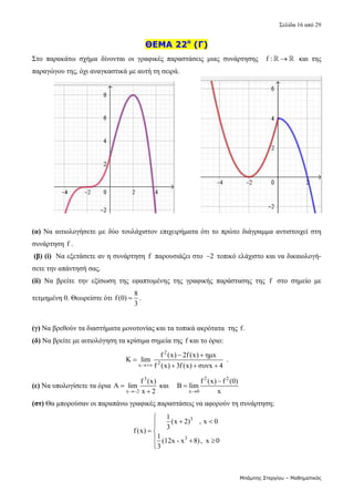 Σελίδα 16 από 29 
Μπάμπης Στεργίου – Μαθηματικός
ΘΕΜΑ 22ο
(Γ)
Στο  παρακάτω  σχήμα  δίνονται  οι  γραφικές  παραστάσεις  μιας  συνάρτησης    f : 
    και  της 
παραγώγου της, όχι αναγκαστικά με αυτή τη σειρά. 
 
 
 
 
 
 
 
 
 
 
 
(α) Να αιτιολογήσετε με δύο τουλάχιστον επιχειρήματα ότι το πρώτο διάγραμμα αντιστοιχεί στη
συνάρτηση f .  
(β) (i)  Να εξετάσετε αν η συνάρτηση  f  παρουσιάζει στο  2
  τοπικό ελάχιστο και να δικαιολογή-
σετε την απάντησή σας.
(ii)  Nα  βρείτε  την  εξίσωση  της  εφαπτομένης  της  γραφικής  παράστασης  της  f   στο  σημείο  με 
τετμημένη 0. Θεωρείστε ότι 
8
f(0)
3
 .  
 
(γ) Να βρεθούν τα διαστήματα μονοτονίας και τα τοπικά ακρότατα  της f. 
(δ) Να βρείτε με αιτιολόγηση τα κρίσιμα σημεία της f και το όριο:       
2
2
x
f (x) 2f(x) ημx
K lim
f (x) 3f(x) συνx 4

 

  
 . 
(ε) Να υπολογίσετε τα όρια 
3
x 2
f (x)
A lim
x 2



 και    
2 2
x 0
f (x) f (0)
B lim
x


  
(στ) Θα μπορούσαν οι παραπάνω γραφικές παραστάσεις να αφορούν τη συνάρτηση;  
3
3
1
(x 2) , x 0
3
f(x)
1
(12x - x 8), x 0
3

 


 
  


 
 
 
 