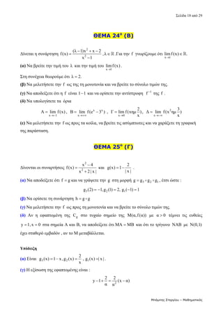 Σελίδα 18 από 29 
Μπάμπης Στεργίου – Μαθηματικός
 
    ΘΕΜΑ 24ο
(B)
 
Δίνεται η συνάρτηση 
2
2
(λ 1)x x 2
f(x) ,λ
x 1
  
 

 .Για την f  γνωρίζουμε ότι 
x 1
limf (x) .

   
(α) Να βρείτε την τιμή του  λ  και την τιμή του 
x 1
limf (x)

. 
Στη συνέχεια θεωρούμε ότι  λ 2.
   
(β) Να μελετήσετε την f  ως της τη μονοτονία και να βρείτε το σύνολο τιμών της. 
(γ) Να αποδείξετε ότι η  f  είναι 1 1
  και να ορίσετε την αντίστροφη   1
f 
 της f . 
(δ) Να υπολογίσετε τα  όρια  
x 1
A lim f(x)

 ,   x x
x
B lim f (e 3 )

   ,  
x 0
2
Γ lim f(xημ )
x

 ,   2
x
3
Δ lim f(x ημ )
x

  
(ε) Να μελετήσετε την f ως προς τα κοίλα, να βρείτε τις ασύμπτωτες και να χαράξετε τη γραφική 
της παράσταση. 
 
    ΘΕΜΑ 25ο
(Γ)
 
Δίνονται οι συναρτήσεις 
2
2
x 4
f(x)
x 2 | x |



 και  
2
g(x) 1
| x |
   .  
(α) Να αποδείξετε ότι f g
 και να γράψετε την g  στη μορφή  3 2 1
g g g g
   , έτσι ώστε : 
3 2 1
g (2) 1,g (1) 2, g ( 1) 1
      
(β) Να ορίσετε τη συνάρτηση  h g g
    
(γ) Να μελετήσετε την f  ως προς τη μονοτονία και να βρείτε το σύνολο τιμών της. 
(δ) Αν  η  εφαπτομένη  της  g
C   στο  τυχαίο  σημείο  της  M(α,f(α))   με  α 0
   τέμνει  τις  ευθείες 
y 1,x 0
   στα σημεία Α και Β, να αποδείξετε ότι  ΜΑ ΜΒ
  και ότι το τρίγωνο  NAB με  N(0,1) 
έχει σταθερό εμβαδόν , αν το Μ μεταβάλλεται.  
    
Υπόδειξη
(α) Είναι   3 2 1
2
g (x) 1 x,g (x) , g (x) | x |.
x
     
(γ) Η εξίσωση της εφαπτομένης είναι : 
2
2 2
y 1 (x α)
α α
     
 