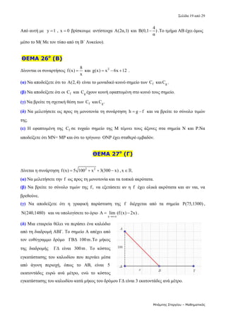Σελίδα 19 από 29 
Μπάμπης Στεργίου – Μαθηματικός
Από αυτή με   y 1
  ,  x 0
  βρίσκουμε  αντίστοιχα  Α(2α,1)  και 
4
Β(0,1 )
α
 .Το τμήμα ΑΒ έχει όμως 
μέσο το Μ( Με τον τύπο από τη Β΄ Λυκείου). 
 
 ΘΕΜΑ 26ο
(Β)
Δίνονται οι συναρτήσεις 
8
f(x)
x
  και  2
g(x) x 6x 12
    . 
(α) Να αποδείξετε ότι το  A(2,4) είναι το μοναδικό κοινό σημείο των  f
C  και g
C . 
(β) Να αποδείξετε ότι οι  f
C  και  g
C έχουν κοινή εφαπτομένη στο κοινό τους σημείο. 
(γ) Να βρείτε τη σχετική θέση των  f
C  και g
C . 
(δ) Να μελετήσετε ως προς τη μονοτονία τη συνάρτηση  h g f
   και να βρείτε το σύνολο τιμών 
της. 
(ε)  Η  εφαπτομένη  της  f
C σε  τυχαίο  σημείο  της  Μ  τέμνει  τους  άξονες  στα  σημεία  Ν  και  Ρ.Να 
αποδείξετε ότι ΜΝ= ΜΡ και ότι το τρίγωνο  ΟΝΡ έχει σταθερό εμβαδόν. 
 
ΘΕΜΑ 27ο
(Γ)
Δίνεται η συνάρτηση  2 2
f(x) 5 100 x 3(300 x) ,x .
       
(α) Να μελετήσετε την f  ως προς τη μονοτονία και τα τοπικά ακρότατα. 
(β) Να βρείτε το σύνολο τιμών της  f,  να εξετάσετε αν η  f  έχει ολικά ακρότατα και αν ναι, να 
βρεθούνε. 
(γ) Να  αποδείξετε  ότι  η  γραφική  παράσταση  της  f   διέρχεται  από  τα  σημεία  P(75,1300) , 
N(240,1480)   και να υπολογίσετε το όριο 
x
A lim (f (x) 2x)

  .  
(δ) Μια εταιρεία θέλει να περάσει ένα καλώδιο 
από τη διαδρομή ΑΒΓ. Το σημείο Α απέχει από 
τον  ευθύγραμμο  δρόμο    ΓΒΔ  100m.Το  μήκος 
της  διαδρομής    ΓΔ  είναι  300m.  Το  κόστος 
εγκατάστασης  του  καλωδίου  που  περνάει  μέσα 
από  άγονη  περιοχή,  όπως  το  ΑΒ,  είναι  5 
εκατοντάδες  ευρώ  ανά  μέτρο,  ενώ  το  κόστος 
εγκατάστασης του καλωδίου κατά μήκος του δρόμου ΓΔ είναι 3 εκατοντάδες ανά μέτρο. 
 
 
