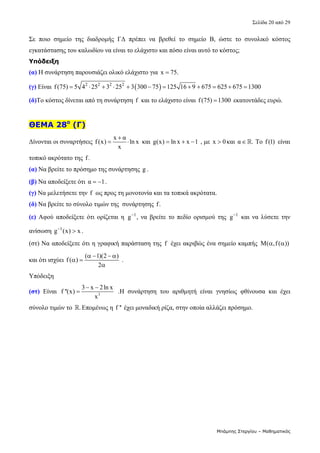 Σελίδα 20 από 29 
Μπάμπης Στεργίου – Μαθηματικός
Σε  ποιο  σημείο  της  διαδρομής  ΓΔ  πρέπει  να  βρεθεί  το  σημείο  Β,  ώστε  το  συνολικό  κόστος 
εγκατάστασης του καλωδίου να είναι το ελάχιστο και πόσο είναι αυτό το κόστος;     
Υπόδειξη
(α) Η συνάρτηση παρουσιάζει ολικό ελάχιστο για  x 75.
  
(γ) Είναι   
2 2 2 2
f(75) 5 4 25 3 25 3 300 75 125 16 9 675 625 675 1300
              
(δ)Το κόστος δίνεται από τη συνάρτηση f  και το ελάχιστο είναι f(75) 1300
  εκατοντάδες ευρώ. 
 
ΘΕΜΑ 28ο
(Γ)
Δίνονται οι συναρτήσεις 
x α
f(x) ln x
x

   και  g(x) ln x x 1
    , με  x 0
 και α .
  Το f(1)  είναι 
τοπικό ακρότατο της f.  
(α) Να βρείτε το πρόσημο της συνάρτησης g . 
(β) Να αποδείξετε ότι α 1
  . 
(γ) Να μελετήσετε την f  ως προς τη μονοτονία και τα τοπικά ακρότατα. 
(δ) Να βρείτε το σύνολο τιμών της  συνάρτησης f.  
(ε) Αφού  αποδείξετε ότι  ορίζεται  η  1
g
,  να  βρείτε  το πεδίο  ορισμού  της  1
g
  και  να  λύσετε την  
ανίσωση  1
g (x) x

 . 
(στ) Να αποδείξετε ότι η γραφική παράσταση της  f  έχει ακριβώς ένα σημείο καμπής  M( ,f( ))
   
και ότι ισχύει 
( 1)(2 )
f( )
2
   
 

 . 
Υπόδειξη 
(στ)  Είναι  3
3 x 2ln x
f ''(x)
x
 
   .Η  συνάρτηση  του  αριθμητή  είναι  γνησίως  φθίνουσα  και  έχει 
σύνολο τιμών το  .
 Επομένως η f '' έχει μοναδική ρίζα, στην οποία αλλάζει πρόσημο. 
 