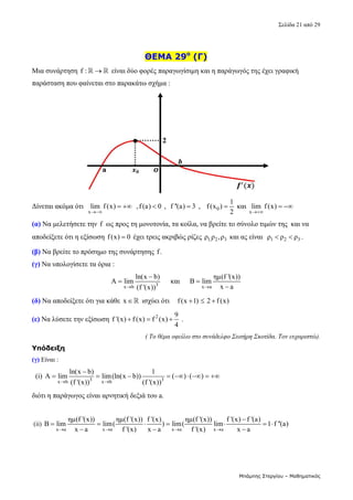 Σελίδα 21 από 29 
Μπάμπης Στεργίου – Μαθηματικός
 
ΘΕΜΑ 29ο
(Γ)
Μια συνάρτηση f : 
   είναι δύο φορές παραγωγίσιμη και η παράγωγός της έχει γραφική 
παράσταση που φαίνεται στο παρακάτω σχήμα : 
 
Δίνεται ακόμα ότι  
x
lim f(x)

   ,f(a) 0
  ,  f ''(a) 3
  ,    0
1
f(x )
2
  και 
x
lim f(x)

   
(α) Να μελετήσετε την f  ως προς τη μονοτονία, τα κοίλα, να βρείτε το σύνολο τιμών της  και να 
αποδείξετε ότι η εξίσωση f(x) 0
  έχει τρεις ακριβώς ρίζες  1, 2 3
ρ ρ ,ρ  και ας είναι   1 2 3
ρ ρ ρ
  . 
(β) Να βρείτε το πρόσημο της συνάρτησης f.  
(γ) Να υπολογίσετε τα όρια : 
3
x b
ln(x b)
Α lim
(f '(x))


      και     
x a
ημ(f '(x))
B lim
x a



 
(δ) Να αποδείξετε ότι για κάθε  x   ισχύει ότι    f(x 1) 2 f (x)
     
(ε) Να λύσετε την εξίσωση  2 9
f '(x) f (x) f (x)
4
    . 
( Το θέμα οφείλω στο συνάδελφο Σωτήρη Σκοτίδα. Τον ευχαριστώ).
Υπόδειξη
(γ) Είναι : 
  (i)  3 3
x b x b
ln(x b) 1
Α lim lim(ln(x b)) ( ) ( )
(f '(x)) (f '(x))
 

         
διότι η παράγωγος είναι αρνητική δεξιά του a. 
 
 (ii) 
x a x a x a x a
ημ(f '(x)) ημ(f '(x)) f '(x) ημ(f '(x)) f '(x) f '(a)
B lim lim( ) lim( lim 1 f ''(a)
x a f '(x) x a f '(x) x a
   

      
  
 
 