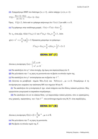 Σελίδα 22 από 29 
Μπάμπης Στεργίου – Μαθηματικός
(δ)  Εφαρμόζουμε ΘΜΤ στο διάστημα [x,x 1]
  , οπότε υπάρχει  ξ (x,x 1) :
    
f(x 1) f(x)
f '(ξ) f (x 1) f (x)
(x 1) x
 
   
 
 
Όμως   f '(ξ) 2
 , διότι από το γράφημα παίρνουμε ότι f '(x) 2
 για κάθε  x .
   
(ε) Τη γράφουμε στην ισοδύναμη μορφή :  2 9
f '(x) f (x) f(x)
4
    . 
Το  0
x  είναι ρίζα. Αλλά  0
f '(x ) 2
  και  2
0 o
9
f (x ) f(x ) 2
4
    , διότι 
2 9 1
g(x) x x g( ) 2
4 2
     .Προφανώς μπορούμε να γράψουμε :   
2 2
0 o o
9 1
f (x ) f(x ) (f (x ) ) 2 2
4 2
       
 
ΘΕΜΑ 30ο
(Γ)
 
Δίνεται η συνάρτηση 
2
x ,x 0
f(x)
x ,x 0
 

 
 


 . 
(α) Να αποδείξετε ότι η  f  είναι συνεχής, όχι όμως και παραγωγίσιμη στο 0.  
(β) Να μελετήσετε την f  ως προς τη μονοτονία και να βρείτε το σύνολο τιμών της. 
(γ) Να αποδείξετε ότι η  f  αντιστρέφεται και να βρείτε την  1
f .

  
(δ)  Δίνονται  τα  μεταβλητά    σημεία  M(x,f(x))   και    N(f(x),x)  ,  με  x .
   Ονομάζουμε  d   τη 
συνάρτηση που εκφράσει την απόσταση ΜΝ των σημείων Μ και Ν. 
(i)  Να αποδείξετε ότι η συνάρτηση d  έχει  ολικό ελάχιστο και δύο θέσεις τοπικού μεγίστου. Πώς 
ερμηνεύεται γεωμετρικά το παραπάνω συμπέρασμα ;  
(ii) Να αποδείξετε ότι αν σε κάποια θέση  η d παρουσιάζει τοπικό μέγιστο, τότε οι εφαπτομένες 
στις γραφικές  παραστάσεις  των  f και  1
f 
  στα αντίστοιχα σημεία τους Μ, Ν  είναι παράλληλες.  
 
ΘΕΜΑ 31ο
(Β)
 
Δίνεται η συνάρτηση 
x
2
f (x) (1 )e
x

   , με  x 0.
   
(α) Να μελετήσετε την f  ως προς τη μονοτονία. 
(β) Να βρείτε το σύνολο τιμών της f . 
 
