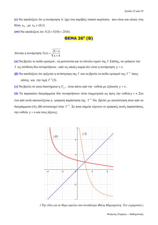 Σελίδα 25 από 29 
Μπάμπης Στεργίου – Μαθηματικός
(ε) Να αποδείξετε ότι η συνάρτηση  h  έχει ένα ακριβώς τοπικό ακρότατο,  που είναι και ολικό, στη  
θέση  0
x  , με  0
x  (0,1) .  
(στ) Να αποδείξετε ότι  f(2) f(10) 2f(6)
  .  
ΘΕΜΑ 36ο
(Β)
 
Δίνεται η συνάρτηση 
6 x
f(x)
x 4



  
(α) Να βρείτε το πεδίο ορισμού , τη μονοτονία και το σύνολο τιμών της f .Επίσης, να γράψετε την 
f  ως σύνθεση δύο συναρτήσεων , από τις οποίες καμία δεν είναι η συνάρτηση  y x.
   
(β) Να αποδείξετε ότι ορίζεται η αντίστροφη της  f  και να βρείτε το πεδίο ορισμού της  1
f 
 όπως         
        επίσης  και  την τιμή  1
f (3)

. 
(γ) Να βρείτε σε ποια διαστήματα η  1
f
C   είναι πάνω από την  ευθεία με εξίσωση  y x
 . 
(δ) Τα παρακάτω διαγράμματα δύο συναρτήσεων είναι συμμετρικά ως προς την ευθεία y x
 .Στο 
ένα από αυτά απεικονίζεται η  γραφική παράσταση της   1
f 
.Να  βρείτε με αιτιολόγηση ποιο από τα 
διαγράμματα (Α), (Β) αντιστοιχεί στην  1
f 
. Σε ποια σημεία τέμνουν οι γραφικές αυτές παραστάσεις 
την ευθεία  y x
 και τους άξονες;  
 
 
 
 
( Την ιδέα για το θέμα οφείλω στο συνάδελφο Φάνη Μαργαρώνη. Τον ευχαριστώ.)
 