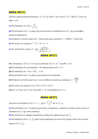 Σελίδα 27 από 29 
Μπάμπης Στεργίου – Μαθηματικός
ΘΕΜΑ 38ο
(Γ)
Δίνεται η παραγωγίσιμη συνάρτηση f : 
   με f(0) 1
  και  2
2xf (x) (x 1)(f (x) f '(x))
    για 
κάθε  x .
   
(α) Να αποδείξετε ότι 
x
2
e
f(x)
x 1


 
(β) Να μελετήσετε την f  ως προς την μονοτονία και να αποδείξετε ότι η  f
C  έχει μία ακριβώς 
οριζόντια εφαπτομένη. 
(γ) Να βρείτε το σύνολο τιμών της f . Πόσες ρίζες έχει η εξίσωση  x 2
e 2020(x 1)
  και γιατί. 
(δ) Να λύσετε την εξίσωση 
2
x x 4 2
e (x 1) x 1

   . 
(ε) Να υπολογίσετε το όριο 
2
2
x
ημ f (x)
A lim
f (x) 1 1


 
   
ΘΕΜΑ 39ο
(Γ)
 
Μια συνάρτηση f :[0, )
    έχει την ιδιότητα 
2
2 x
f(x ) xe
  για κάθε  x 0.
   
(α) Να αποδείξετε ότι η συνάρτηση  f  δεν παραγωγίζεται στο  x 0
 . 
(β) Να αποδείξετε ότι   x
f(x) xe , x 0
  . 
(γ) Να μελετήσετε την f  ως προς τη μονοτονία και τα ακρότατα. 
(δ) Να βρείτε το σύνολο τιμών της f  και το πλήθος των ριζών της εξίσωσης  x 2020
e
x
   
(ε) Να λύσετε την εξίσωση  3 4 2
f(x) f (x ) f (x ) f (x )
     
(στ) Αν α 0
 και  x α
f(α ) f (x )
 για κάθε  x 0
 , να αποδείξετε ότι α e.
  
 
ΘΕΜΑ 40ο
(Γ)
Δίνονται οι συναρτήσεις  x
f(x) e x
   , 
2
x 2
g(x)
2

  και  h f g
  . 
(α) Να μελετήσετε την f  ως προς τη μονοτονία, τα ακρότατα , να βρείτε το σύνολο τιμών της και να 
εξετάσετε αν η f  έχει ολικά ακρότατα. 
(β) Να εξετάσετε αν υπάρχουν παράλληλες ευθείες που εφάπτονται με την  f
C .  
(γ) Να αποδείξετε ότι οι   f
C , g
C έχουν κοινή εφαπτομένη σε κοινό τους σημείο. Ποια είναι τα κοινά 
σημεία των  f
C , g
C ; 
 