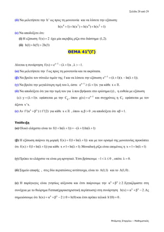 Σελίδα 28 από 29 
Μπάμπης Στεργίου – Μαθηματικός
(δ) Να μελετήσετε την  h ' ως προς τη μονοτονία  και να λύσετε την εξίσωση:   
4 2 4 2
h(x 1) h(x ) h(x ) h(x 1)
      
(ε) Να αποδείξετε ότι: 
     (i) Η εξίσωση f(x) 2
  έχει μία ακριβώς ρίζα στο διάστημα (1,2).  
     (ii)  h(1) h(5) 2h(3)
    
ΘΕΜΑ 41ο
(Γ)
 
Δίνεται η συνάρτηση  x 1
f(x) e (λ 1)x ,λ 1.

      
(α) Να μελετήσετε την f ως προς τη μονοτονία και τα ακρότατα. 
(β) Να βρείτε τον σύνολο τιμών της f και να λύσετε την εξίσωση  x 1
e (λ 1)(x ln(λ 1)).

     
(γ) Να βρείτε την μεγαλύτερη τιμή του λ, ώστε   x 1
e (λ 1)x

  για κάθε  x .
  
(δ) Να αποδείξετε ότι για την τιμή του για  λ που βρήκατε στο ερώτημα (γ) ,  η ευθεία με εξίσωση 
  (ε) : y (λ 1)x
   εφάπτεται με την  g
C , όπου  x 1
g(x) e 
  και συγχρόνως η  f
C  εφάπτεται με τον 
άξονα  x 'x. 
(ε) Αν  x x
f '(α β ) f '(2)
   για κάθε  x   , όπου α,β 0
  ,να αποδείξετε ότι αβ 1.
    
Υπόδειξη
(α) Ολικό ελάχιστο είναι το f(1 ln(λ 1)) (λ 1)ln(λ 1)
        
 
(β) Η εξίσωση παίρνει τη μορφή  f(x) f(1 ln(λ 1))
    και με τον ορισμό της μονοτονίας προκύπτει 
ότι f(x) f(1 ln(λ 1))
   για κάθε  x 1 ln(λ 1)
   .Μοναδική ρίζα είναι επομένως η  x 1 ln(λ 1)
    
 
(γ) Πρέπει το ελάχιστο να είναι μη αρνητικό. Έτσι βρίσκουμε  1 λ 0
    , οπότε  λ 0.
  
 
(δ) Σημείο επαφής  ,  στις δύο περιπτώσεις αντίστοιχα, είναι το  Α(1,1)   και το  Α(1,0) . 
 
(ε)  Η  παράγωγος  είναι  γνησίως  αύξουσα  και  έτσι  παίρνουμε  την  x x
α β 2
  .Εργαζόμαστε  στη 
συνέχεια με το θεώρημα Fermat(χαρακτηριστική περίπτωση) στη συνάρτηση   x x
h(x) α β 2
   .Ας 
σημειώσουμε ότι  x x
h(x) α β 2 0 h(0)
     και έτσι πρέπει τελικά  h '(0) 0
 .  
 
 